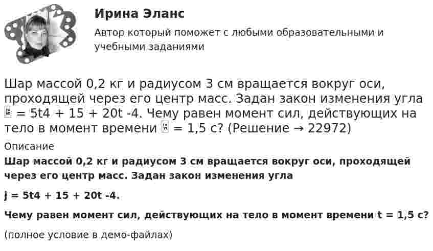     
          Описание
          Шар массой 0,2 кг и радиусом 3 см вращается вокруг оси, проходящей через его центр масс. Задан закон изменения углаj = 5t4 + 15 + 20t -4.Чему равен момент сил, действующих на тело в момент времени t = 1,5 с?(полное условие в демо-файлах)  
            
            
            Шар, катящийся без скольжения, поднялся по наклонной плоскости, составляющей с горизонтом угол 30°, на высоту 2 м; сила трения равна 0,2 силы давления шара на плоскость. Определить, с какой скоростью и в течение какого времени шар скатится обратно.Шар массой 0,2 кг и радиусом 3 см вращается вокруг оси, проходящей через его центр масс. Задан закон изменения угла  = 5t4 + 15 + 20t -4. Чему равен момент сил, действующих на тело в момент времени  = 1,5 с?Шар массой 10 кг сталкивается с шаром массой 4 кг. Скорость первого шара 4 м/с, второго 12 м/с. Найдите общую скорость шаров после удара в двух случаях: когда малый шар нагоняет большой шар, движущийся в том же направлении, и когда шары движутся Шар массой 1,8 кг упруго сталкивается с покоящимся шаром большей массы. В результате прямого центрального упругого удара шар потерял 36 % своей кинетической энергии. Определить массу покоящегося шара.Шар массой 2 кг, движущийся со скоростью 1,2 м/с, налетает на покоящийся шар массой 1,5 кг. Вычислить скорости шаров после упругого взаимодействия.Шар массой 2 кг, имеющий скорость 6 м/с, сталкивается с неподвижным шаром массой 1 кг. Найдите скорость первого шара после удара, считая его центральным и абсолютно упругим.Шар массой 2 кг, летящий со скоростью 5 м/с, ударяет неподвижный шар массой 8 кг. Удар прямой, неупругий. Определить, какую долю кинетической энергии летящий шар израсходовал на увеличение внутренней энергии этих шаров.Шарик массой m свободно падает с высоты h1 на стальную плиту и подпрыгивает на высоту h2. Определить величину и направление импульса, сообщённого плитой шарику. m = 10,6 кг,  h1 = 10,1 м,  h2 = 0,51 м.Шарик, прикреплённый к невесомой нити длиной l1 = 50 см, вращается в горизонтальной плоскости вокруг вертикальной оси с числом оборотов n1 = 2 об/с. Чему будет равен момент импульса шарика, если при укорачивании нити на 10 см Шарик радиусом R = 2 см заряжается отрицательно до потенциала j = 2 кВ. Найти массу m всех электронов, составляющих заряд, сообщённый шарику.Шар и сплошной цилиндр, двигаясь с одинаковой линейной скоростью, вкатываются вверх по наклонной плоскости без скольжения. Какое из тел поднимется выше? Найти соотношение высот подъёма.Шар и сплошной цилиндр, изготовленные из одного и того же материала, одинаковой массы катятся без скольжения с одинаковой скоростью. Определить, во сколько раз кинетическая энергия шара меньше кинетической энергии сплошного цилиндра.Шар катится без скольжения по горизонтальной поверхности. Полная кинетическая энергия шара равна 14 Дж. Определите кинетическую энергию поступательного и вращательного движения шара.Шар катится без скольжения по горизонтальной поверхности. Полная энергия шара 14 Дж. Определить кинетическую энергию поступательного и вращательного движения шара.