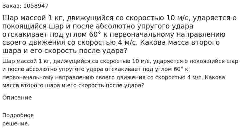 Шар массой 1 кг, движущийся со скоростью 10 м/с, ударяется о покоящийся шар и после абсолютно упругого удара отскакивает под углом 60° к первоначальному направлению своего движения со скоростью 4 м/с. Какова масса второго шара и его скорость после удара? 