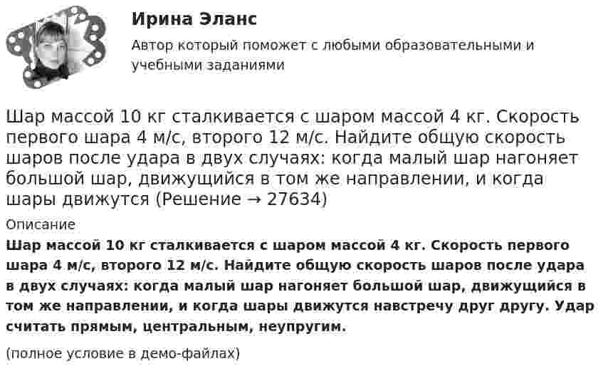    
          Описание
          Шар массой 10 кг сталкивается с шаром массой 4 кг. Скорость первого шара 4 м/с, второго 12 м/с. Найдите общую скорость шаров после удара в двух случаях: когда малый шар нагоняет большой шар, движущийся в том же направлении, и когда шары движутся навстречу друг другу. Удар считать прямым, центральным, неупругим.(полное условие в демо-файлах)  
            
            
            Шар массой 0,2 кг и радиусом 3 см вращается вокруг оси, проходящей через его центр масс. Задан закон изменения угла  = 5t4 + 15 + 20t -4. Чему равен момент сил, действующих на тело в момент времени  = 1,5 с?Шар массой 10 кг сталкивается с шаром массой 4 кг. Скорость первого шара 4 м/с, второго 12 м/с. Найдите общую скорость шаров после удара в двух случаях: когда малый шар нагоняет большой шар, движущийся в том же направлении, и когда шары движутся Шар массой 1,8 кг упруго сталкивается с покоящимся шаром большей массы. В результате прямого центрального упругого удара шар потерял 36 % своей кинетической энергии. Определить массу покоящегося шара.Шар массой 2 кг, движущийся со скоростью 1,2 м/с, налетает на покоящийся шар массой 1,5 кг. Вычислить скорости шаров после упругого взаимодействия.Шар массой 2 кг, имеющий скорость 6 м/с, сталкивается с неподвижным шаром массой 1 кг. Найдите скорость первого шара после удара, считая его центральным и абсолютно упругим.Шар массой 2 кг, летящий со скоростью 5 м/с, ударяет неподвижный шар массой 8 кг. Удар прямой, неупругий. Определить, какую долю кинетической энергии летящий шар израсходовал на увеличение внутренней энергии этих шаров.Шар массой 2 кг сталкивается с покоящемся шаром большей массы и при этом теряет 40 % кинетической энергии. Определить массу большего шара. Удар считать абсолютно упругим, прямым, центральным.Шарик, прикреплённый к невесомой нити длиной l1 = 50 см, вращается в горизонтальной плоскости вокруг вертикальной оси с числом оборотов n1 = 2 об/с. Чему будет равен момент импульса шарика, если при укорачивании нити на 10 см Шарик радиусом R = 2 см заряжается отрицательно до потенциала j = 2 кВ. Найти массу m всех электронов, составляющих заряд, сообщённый шарику.Шар и сплошной цилиндр, двигаясь с одинаковой линейной скоростью, вкатываются вверх по наклонной плоскости без скольжения. Какое из тел поднимется выше? Найти соотношение высот подъёма.Шар и сплошной цилиндр, изготовленные из одного и того же материала, одинаковой массы катятся без скольжения с одинаковой скоростью. Определить, во сколько раз кинетическая энергия шара меньше кинетической энергии сплошного цилиндра.Шар катится без скольжения по горизонтальной поверхности. Полная кинетическая энергия шара равна 14 Дж. Определите кинетическую энергию поступательного и вращательного движения шара.Шар катится без скольжения по горизонтальной поверхности. Полная энергия шара 14 Дж. Определить кинетическую энергию поступательного и вращательного движения шара.Шар катится по горизонтальной плоскости. Какую часть составляет энергия поступательного движения от общей кинетической энергии?