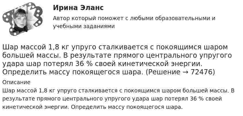      
            Описание
            Шар массой 1,8 кг упруго сталкивается с покоящимся шаром большей массы. В результате прямого центрального упругого удара шар потерял 36 % своей кинетической энергии. Определить массу покоящегося шара.   
            
            
            Шар массой 10 кг сталкивается с шаром массой 4 кг. Скорость первого шара 4 м/с, второго 12 м/с. Найдите общую скорость шаров после удара в двух случаях: когда малый шар нагоняет большой шар, движущийся в том же направлении, и когда шары движутся Шар массой 1,8 кг упруго сталкивается с покоящимся шаром большей массы. В результате прямого центрального упругого удара шар потерял 36 % своей кинетической энергии. Определить массу покоящегося шара.Шар массой 2 кг, движущийся со скоростью 1,2 м/с, налетает на покоящийся шар массой 1,5 кг. Вычислить скорости шаров после упругого взаимодействия.Шар массой 2 кг, имеющий скорость 6 м/с, сталкивается с неподвижным шаром массой 1 кг. Найдите скорость первого шара после удара, считая его центральным и абсолютно упругим.Шар массой 2 кг, летящий со скоростью 5 м/с, ударяет неподвижный шар массой 8 кг. Удар прямой, неупругий. Определить, какую долю кинетической энергии летящий шар израсходовал на увеличение внутренней энергии этих шаров.Шар массой 2 кг сталкивается с покоящемся шаром большей массы и при этом теряет 40 % кинетической энергии. Определить массу большего шара. Удар считать абсолютно упругим, прямым, центральным.Шар массой 300 г налетает на покоящийся шар и отражается назад с кинетической энергией в 4 раза меньшей первоначальной. Считая соударение упругим, найти массу второго шара.Шарик радиусом R = 2 см заряжается отрицательно до потенциала j = 2 кВ. Найти массу m всех электронов, составляющих заряд, сообщённый шарику.Шар и сплошной цилиндр, двигаясь с одинаковой линейной скоростью, вкатываются вверх по наклонной плоскости без скольжения. Какое из тел поднимется выше? Найти соотношение высот подъёма.Шар и сплошной цилиндр, изготовленные из одного и того же материала, одинаковой массы катятся без скольжения с одинаковой скоростью. Определить, во сколько раз кинетическая энергия шара меньше кинетической энергии сплошного цилиндра.Шар катится без скольжения по горизонтальной поверхности. Полная кинетическая энергия шара равна 14 Дж. Определите кинетическую энергию поступательного и вращательного движения шара.Шар катится без скольжения по горизонтальной поверхности. Полная энергия шара 14 Дж. Определить кинетическую энергию поступательного и вращательного движения шара.Шар катится по горизонтальной плоскости. Какую часть составляет энергия поступательного движения от общей кинетической энергии?Шар, катящийся без скольжения, поднялся по наклонной плоскости, составляющей с горизонтом угол 30°, на высоту 2 м; сила трения равна 0,2 силы давления шара на плоскость. Определить, с какой скоростью и в течение какого времени шар скатится обратно.