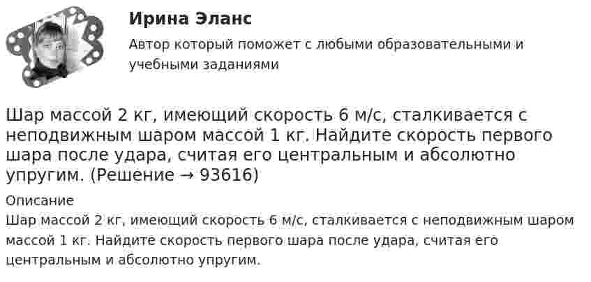      
            Описание
            Шар массой 2 кг, имеющий скорость 6 м/с, сталкивается с неподвижным шаром массой 1 кг. Найдите скорость первого шара после удара, считая его центральным и абсолютно упругим.   
            
            
            Шар массой 2 кг, движущийся со скоростью 1,2 м/с, налетает на покоящийся шар массой 1,5 кг. Вычислить скорости шаров после упругого взаимодействия.Шар массой 2 кг, имеющий скорость 6 м/с, сталкивается с неподвижным шаром массой 1 кг. Найдите скорость первого шара после удара, считая его центральным и абсолютно упругим.Шар массой 2 кг, летящий со скоростью 5 м/с, ударяет неподвижный шар массой 8 кг. Удар прямой, неупругий. Определить, какую долю кинетической энергии летящий шар израсходовал на увеличение внутренней энергии этих шаров.Шар массой 2 кг сталкивается с покоящемся шаром большей массы и при этом теряет 40 % кинетической энергии. Определить массу большего шара. Удар считать абсолютно упругим, прямым, центральным.Шар массой 300 г налетает на покоящийся шар и отражается назад с кинетической энергией в 4 раза меньшей первоначальной. Считая соударение упругим, найти массу второго шара.Шар массой 3кг движется со скоростью 2м с и сталкивается с покоящимся шаром массой 5кг. Какая работа, будет потеряна при пластической деформации шаров? Удар считать абсолютно неупругим, прямым центральным.Шар массой 3 кг движется со скоростью 3 м/с и нагоняет второй шар массой 3 кг, движущийся со скоростью 1 м/с. Найти скорости тел после столкновения, если удар был неупругий. Как велика потеря механической энергии при ударе шаров?Шар и сплошной цилиндр, изготовленные из одного и того же материала, одинаковой массы катятся без скольжения с одинаковой скоростью. Определить, во сколько раз кинетическая энергия шара меньше кинетической энергии сплошного цилиндра.Шар катится без скольжения по горизонтальной поверхности. Полная кинетическая энергия шара равна 14 Дж. Определите кинетическую энергию поступательного и вращательного движения шара.Шар катится без скольжения по горизонтальной поверхности. Полная энергия шара 14 Дж. Определить кинетическую энергию поступательного и вращательного движения шара.Шар катится по горизонтальной плоскости. Какую часть составляет энергия поступательного движения от общей кинетической энергии?Шар, катящийся без скольжения, поднялся по наклонной плоскости, составляющей с горизонтом угол 30°, на высоту 2 м; сила трения равна 0,2 силы давления шара на плоскость. Определить, с какой скоростью и в течение какого времени шар скатится обратно.Шар массой 0,2 кг и радиусом 3 см вращается вокруг оси, проходящей через его центр масс. Задан закон изменения угла  = 5t4 + 15 + 20t -4. Чему равен момент сил, действующих на тело в момент времени  = 1,5 с?Шар массой 10 кг сталкивается с шаром массой 4 кг. Скорость первого шара 4 м/с, второго 12 м/с. Найдите общую скорость шаров после удара в двух случаях: когда малый шар нагоняет большой шар, движущийся в том же направлении, и когда шары движутся 