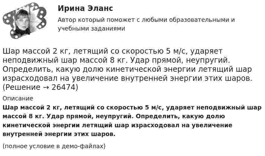     
          Описание
          Шар массой 2 кг, летящий со скоростью 5 м/с, ударяет неподвижный шар массой 8 кг. Удар прямой, неупругий. Определить, какую долю кинетической энергии летящий шар израсходовал на увеличение внутренней энергии этих шаров.(полное условие в демо-файлах)  
            
            
            Шар массой 2 кг, имеющий скорость 6 м/с, сталкивается с неподвижным шаром массой 1 кг. Найдите скорость первого шара после удара, считая его центральным и абсолютно упругим.Шар массой 2 кг, летящий со скоростью 5 м/с, ударяет неподвижный шар массой 8 кг. Удар прямой, неупругий. Определить, какую долю кинетической энергии летящий шар израсходовал на увеличение внутренней энергии этих шаров.Шар массой 2 кг сталкивается с покоящемся шаром большей массы и при этом теряет 40 % кинетической энергии. Определить массу большего шара. Удар считать абсолютно упругим, прямым, центральным.Шар массой 300 г налетает на покоящийся шар и отражается назад с кинетической энергией в 4 раза меньшей первоначальной. Считая соударение упругим, найти массу второго шара.Шар массой 3кг движется со скоростью 2м с и сталкивается с покоящимся шаром массой 5кг. Какая работа, будет потеряна при пластической деформации шаров? Удар считать абсолютно неупругим, прямым центральным.Шар массой 3 кг движется со скоростью 3 м/с и нагоняет второй шар массой 3 кг, движущийся со скоростью 1 м/с. Найти скорости тел после столкновения, если удар был неупругий. Как велика потеря механической энергии при ударе шаров?Шар массой 4 кг движется со скоростью 2 м/с и сталкивается с покоящимся шаром массой 1 кг. Вычислить работу, совершённую вследствие деформации шаров при прямом центральном ударе. Шары считать неупругими.Шар катится без скольжения по горизонтальной поверхности. Полная кинетическая энергия шара равна 14 Дж. Определите кинетическую энергию поступательного и вращательного движения шара.Шар катится без скольжения по горизонтальной поверхности. Полная энергия шара 14 Дж. Определить кинетическую энергию поступательного и вращательного движения шара.Шар катится по горизонтальной плоскости. Какую часть составляет энергия поступательного движения от общей кинетической энергии?Шар, катящийся без скольжения, поднялся по наклонной плоскости, составляющей с горизонтом угол 30°, на высоту 2 м; сила трения равна 0,2 силы давления шара на плоскость. Определить, с какой скоростью и в течение какого времени шар скатится обратно.Шар массой 0,2 кг и радиусом 3 см вращается вокруг оси, проходящей через его центр масс. Задан закон изменения угла  = 5t4 + 15 + 20t -4. Чему равен момент сил, действующих на тело в момент времени  = 1,5 с?Шар массой 10 кг сталкивается с шаром массой 4 кг. Скорость первого шара 4 м/с, второго 12 м/с. Найдите общую скорость шаров после удара в двух случаях: когда малый шар нагоняет большой шар, движущийся в том же направлении, и когда шары движутся Шар массой 1,8 кг упруго сталкивается с покоящимся шаром большей массы. В результате прямого центрального упругого удара шар потерял 36 % своей кинетической энергии. Определить массу покоящегося шара.