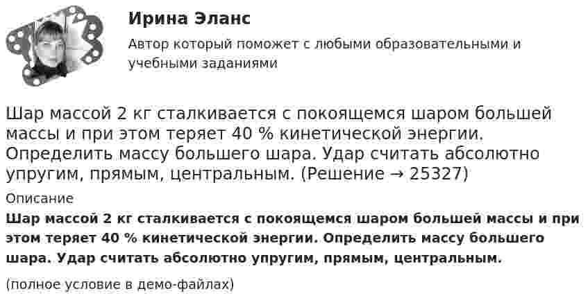     
          Описание
          Шар массой 2 кг сталкивается с покоящемся шаром большей массы и при этом теряет 40 % кинетической энергии. Определить массу большего шара. Удар считать абсолютно упругим, прямым, центральным.(полное условие в демо-файлах)  
            
            
            Шар массой 2 кг, летящий со скоростью 5 м/с, ударяет неподвижный шар массой 8 кг. Удар прямой, неупругий. Определить, какую долю кинетической энергии летящий шар израсходовал на увеличение внутренней энергии этих шаров.Шар массой 2 кг сталкивается с покоящемся шаром большей массы и при этом теряет 40 % кинетической энергии. Определить массу большего шара. Удар считать абсолютно упругим, прямым, центральным.Шар массой 300 г налетает на покоящийся шар и отражается назад с кинетической энергией в 4 раза меньшей первоначальной. Считая соударение упругим, найти массу второго шара.Шар массой 3кг движется со скоростью 2м с и сталкивается с покоящимся шаром массой 5кг. Какая работа, будет потеряна при пластической деформации шаров? Удар считать абсолютно неупругим, прямым центральным.Шар массой 3 кг движется со скоростью 3 м/с и нагоняет второй шар массой 3 кг, движущийся со скоростью 1 м/с. Найти скорости тел после столкновения, если удар был неупругий. Как велика потеря механической энергии при ударе шаров?Шар массой 4 кг движется со скоростью 2 м/с и сталкивается с покоящимся шаром массой 1 кг. Вычислить работу, совершённую вследствие деформации шаров при прямом центральном ударе. Шары считать неупругими.Шар массой 5 кг движется со скоростью v1=1 м/с и сталкивается с покоящимся шаром массой m2 = 2 кг. Определить скорости u1 и u2 шаров после удара. Удар считать, прямым, центральным, абсолютно упругимШар катится без скольжения по горизонтальной поверхности. Полная энергия шара 14 Дж. Определить кинетическую энергию поступательного и вращательного движения шара.Шар катится по горизонтальной плоскости. Какую часть составляет энергия поступательного движения от общей кинетической энергии?Шар, катящийся без скольжения, поднялся по наклонной плоскости, составляющей с горизонтом угол 30°, на высоту 2 м; сила трения равна 0,2 силы давления шара на плоскость. Определить, с какой скоростью и в течение какого времени шар скатится обратно.Шар массой 0,2 кг и радиусом 3 см вращается вокруг оси, проходящей через его центр масс. Задан закон изменения угла  = 5t4 + 15 + 20t -4. Чему равен момент сил, действующих на тело в момент времени  = 1,5 с?Шар массой 10 кг сталкивается с шаром массой 4 кг. Скорость первого шара 4 м/с, второго 12 м/с. Найдите общую скорость шаров после удара в двух случаях: когда малый шар нагоняет большой шар, движущийся в том же направлении, и когда шары движутся Шар массой 1,8 кг упруго сталкивается с покоящимся шаром большей массы. В результате прямого центрального упругого удара шар потерял 36 % своей кинетической энергии. Определить массу покоящегося шара.Шар массой 2 кг, движущийся со скоростью 1,2 м/с, налетает на покоящийся шар массой 1,5 кг. Вычислить скорости шаров после упругого взаимодействия.