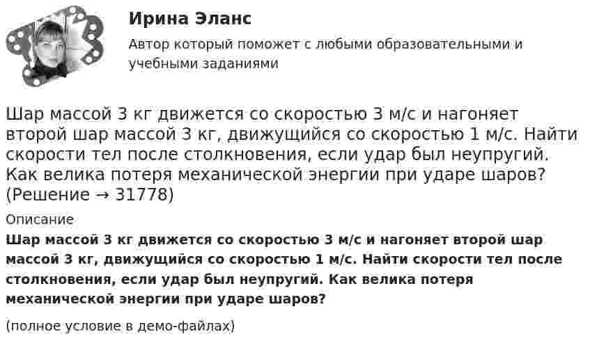    
          Описание
          Шар массой 3 кг движется со скоростью 3 м/с и нагоняет второй шар массой 3 кг, движущийся со скоростью 1 м/с. Найти скорости тел после столкновения, если удар был неупругий. Как велика потеря механической энергии при ударе шаров?(полное условие в демо-файлах)  
            
            
            Шар массой 3кг движется со скоростью 2м с и сталкивается с покоящимся шаром массой 5кг. Какая работа, будет потеряна при пластической деформации шаров? Удар считать абсолютно неупругим, прямым центральным.Шар массой 3 кг движется со скоростью 3 м/с и нагоняет второй шар массой 3 кг, движущийся со скоростью 1 м/с. Найти скорости тел после столкновения, если удар был неупругий. Как велика потеря механической энергии при ударе шаров?Шар массой 4 кг движется со скоростью 2 м/с и сталкивается с покоящимся шаром массой 1 кг. Вычислить работу, совершённую вследствие деформации шаров при прямом центральном ударе. Шары считать неупругими.Шар массой 5 кг движется со скоростью v1=1 м/с и сталкивается с покоящимся шаром массой m2 = 2 кг. Определить скорости u1 и u2 шаров после удара. Удар считать, прямым, центральным, абсолютно упругимШар массой m = 10 кг и радиусом R = 20 см вращается вокруг оси, проходящей через его центр. Зависимость угла поворота от времени имеет вид  = A + Bt2 + Ct3, где B = 4 рад/с2, С = – 1 рад/с3. Найти закон изменения момента сил, Шар массой m1 = 10 кг, движущийся со скоростью V1 = 4 м/с, сталкивается с шаром массой m2 = 4 кг, скорость которого V2 = 12 м/с. Считать удар прямым, неупругим, найти скорость U шаров после удара в двух случаях: 1) малый шар нагоняет Шар массой m1=10 кг сталкивается с шаром массой m2=4 кг.Шар массой 0,2 кг и радиусом 3 см вращается вокруг оси, проходящей через его центр масс. Задан закон изменения угла  = 5t4 + 15 + 20t -4. Чему равен момент сил, действующих на тело в момент времени  = 1,5 с?Шар массой 10 кг сталкивается с шаром массой 4 кг. Скорость первого шара 4 м/с, второго 12 м/с. Найдите общую скорость шаров после удара в двух случаях: когда малый шар нагоняет большой шар, движущийся в том же направлении, и когда шары движутся Шар массой 1,8 кг упруго сталкивается с покоящимся шаром большей массы. В результате прямого центрального упругого удара шар потерял 36 % своей кинетической энергии. Определить массу покоящегося шара.Шар массой 2 кг, движущийся со скоростью 1,2 м/с, налетает на покоящийся шар массой 1,5 кг. Вычислить скорости шаров после упругого взаимодействия.Шар массой 2 кг, имеющий скорость 6 м/с, сталкивается с неподвижным шаром массой 1 кг. Найдите скорость первого шара после удара, считая его центральным и абсолютно упругим.Шар массой 2 кг, летящий со скоростью 5 м/с, ударяет неподвижный шар массой 8 кг. Удар прямой, неупругий. Определить, какую долю кинетической энергии летящий шар израсходовал на увеличение внутренней энергии этих шаров.Шар массой 2 кг сталкивается с покоящемся шаром большей массы и при этом теряет 40 % кинетической энергии. Определить массу большего шара. Удар считать абсолютно упругим, прямым, центральным.