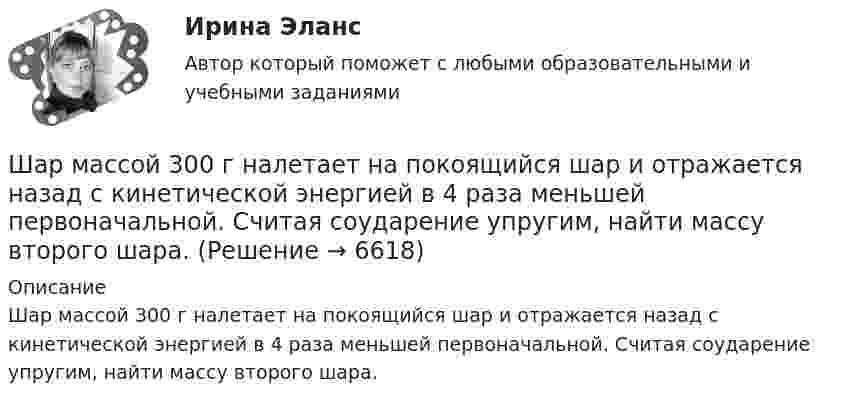      
          Описание
          Шар массой 300 г налетает на покоящийся шар и отражается назад с кинетической энергией в 4 раза меньшей первоначальной. Считая соударение упругим, найти массу второго шара.  
            
            
            Шар массой 2 кг сталкивается с покоящемся шаром большей массы и при этом теряет 40 % кинетической энергии. Определить массу большего шара. Удар считать абсолютно упругим, прямым, центральным.Шар массой 300 г налетает на покоящийся шар и отражается назад с кинетической энергией в 4 раза меньшей первоначальной. Считая соударение упругим, найти массу второго шара.Шар массой 3кг движется со скоростью 2м с и сталкивается с покоящимся шаром массой 5кг. Какая работа, будет потеряна при пластической деформации шаров? Удар считать абсолютно неупругим, прямым центральным.Шар массой 3 кг движется со скоростью 3 м/с и нагоняет второй шар массой 3 кг, движущийся со скоростью 1 м/с. Найти скорости тел после столкновения, если удар был неупругий. Как велика потеря механической энергии при ударе шаров?Шар массой 4 кг движется со скоростью 2 м/с и сталкивается с покоящимся шаром массой 1 кг. Вычислить работу, совершённую вследствие деформации шаров при прямом центральном ударе. Шары считать неупругими.Шар массой 5 кг движется со скоростью v1=1 м/с и сталкивается с покоящимся шаром массой m2 = 2 кг. Определить скорости u1 и u2 шаров после удара. Удар считать, прямым, центральным, абсолютно упругимШар массой m = 10 кг и радиусом R = 20 см вращается вокруг оси, проходящей через его центр. Зависимость угла поворота от времени имеет вид  = A + Bt2 + Ct3, где B = 4 рад/с2, С = – 1 рад/с3. Найти закон изменения момента сил, Шар катится по горизонтальной плоскости. Какую часть составляет энергия поступательного движения от общей кинетической энергии?Шар, катящийся без скольжения, поднялся по наклонной плоскости, составляющей с горизонтом угол 30°, на высоту 2 м; сила трения равна 0,2 силы давления шара на плоскость. Определить, с какой скоростью и в течение какого времени шар скатится обратно.Шар массой 0,2 кг и радиусом 3 см вращается вокруг оси, проходящей через его центр масс. Задан закон изменения угла  = 5t4 + 15 + 20t -4. Чему равен момент сил, действующих на тело в момент времени  = 1,5 с?Шар массой 10 кг сталкивается с шаром массой 4 кг. Скорость первого шара 4 м/с, второго 12 м/с. Найдите общую скорость шаров после удара в двух случаях: когда малый шар нагоняет большой шар, движущийся в том же направлении, и когда шары движутся Шар массой 1,8 кг упруго сталкивается с покоящимся шаром большей массы. В результате прямого центрального упругого удара шар потерял 36 % своей кинетической энергии. Определить массу покоящегося шара.Шар массой 2 кг, движущийся со скоростью 1,2 м/с, налетает на покоящийся шар массой 1,5 кг. Вычислить скорости шаров после упругого взаимодействия.Шар массой 2 кг, имеющий скорость 6 м/с, сталкивается с неподвижным шаром массой 1 кг. Найдите скорость первого шара после удара, считая его центральным и абсолютно упругим.