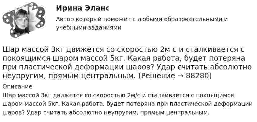      
            Описание
            Шар массой 3кг движется со скоростью 2м/с и сталкивается с покоящимся шаром массой 5кг. Какая работа, будет потеряна при пластической деформации шаров? Удар считать абсолютно неупругим, пря­мым центральным.   
            
            
            Шар массой 300 г налетает на покоящийся шар и отражается назад с кинетической энергией в 4 раза меньшей первоначальной. Считая соударение упругим, найти массу второго шара.Шар массой 3кг движется со скоростью 2м с и сталкивается с покоящимся шаром массой 5кг. Какая работа, будет потеряна при пластической деформации шаров? Удар считать абсолютно неупругим, прямым центральным.Шар массой 3 кг движется со скоростью 3 м/с и нагоняет второй шар массой 3 кг, движущийся со скоростью 1 м/с. Найти скорости тел после столкновения, если удар был неупругий. Как велика потеря механической энергии при ударе шаров?Шар массой 4 кг движется со скоростью 2 м/с и сталкивается с покоящимся шаром массой 1 кг. Вычислить работу, совершённую вследствие деформации шаров при прямом центральном ударе. Шары считать неупругими.Шар массой 5 кг движется со скоростью v1=1 м/с и сталкивается с покоящимся шаром массой m2 = 2 кг. Определить скорости u1 и u2 шаров после удара. Удар считать, прямым, центральным, абсолютно упругимШар массой m = 10 кг и радиусом R = 20 см вращается вокруг оси, проходящей через его центр. Зависимость угла поворота от времени имеет вид  = A + Bt2 + Ct3, где B = 4 рад/с2, С = – 1 рад/с3. Найти закон изменения момента сил, Шар массой m1 = 10 кг, движущийся со скоростью V1 = 4 м/с, сталкивается с шаром массой m2 = 4 кг, скорость которого V2 = 12 м/с. Считать удар прямым, неупругим, найти скорость U шаров после удара в двух случаях: 1) малый шар нагоняет Шар, катящийся без скольжения, поднялся по наклонной плоскости, составляющей с горизонтом угол 30°, на высоту 2 м; сила трения равна 0,2 силы давления шара на плоскость. Определить, с какой скоростью и в течение какого времени шар скатится обратно.Шар массой 0,2 кг и радиусом 3 см вращается вокруг оси, проходящей через его центр масс. Задан закон изменения угла  = 5t4 + 15 + 20t -4. Чему равен момент сил, действующих на тело в момент времени  = 1,5 с?Шар массой 10 кг сталкивается с шаром массой 4 кг. Скорость первого шара 4 м/с, второго 12 м/с. Найдите общую скорость шаров после удара в двух случаях: когда малый шар нагоняет большой шар, движущийся в том же направлении, и когда шары движутся Шар массой 1,8 кг упруго сталкивается с покоящимся шаром большей массы. В результате прямого центрального упругого удара шар потерял 36 % своей кинетической энергии. Определить массу покоящегося шара.Шар массой 2 кг, движущийся со скоростью 1,2 м/с, налетает на покоящийся шар массой 1,5 кг. Вычислить скорости шаров после упругого взаимодействия.Шар массой 2 кг, имеющий скорость 6 м/с, сталкивается с неподвижным шаром массой 1 кг. Найдите скорость первого шара после удара, считая его центральным и абсолютно упругим.Шар массой 2 кг, летящий со скоростью 5 м/с, ударяет неподвижный шар массой 8 кг. Удар прямой, неупругий. Определить, какую долю кинетической энергии летящий шар израсходовал на увеличение внутренней энергии этих шаров.