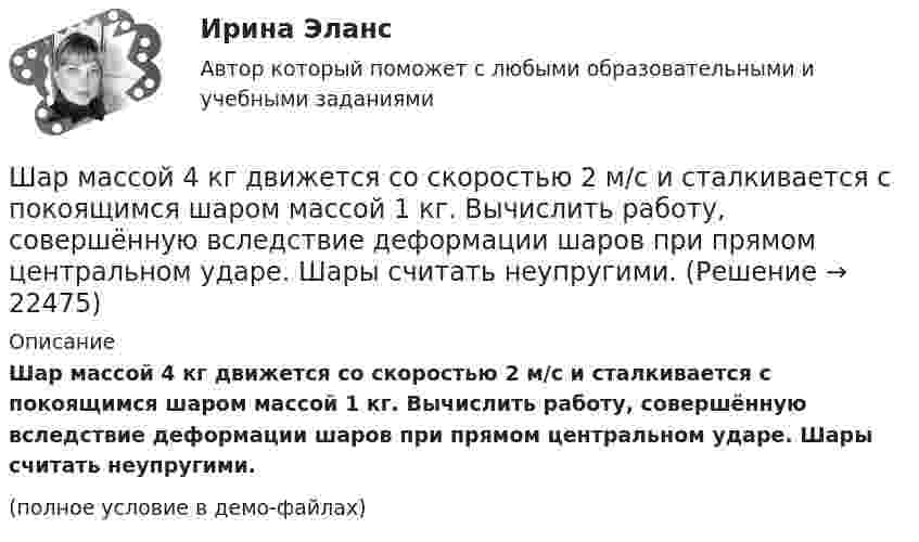     
          Описание
          Шар массой 4 кг движется со скоростью 2 м/с и сталкивается с покоящимся шаром массой 1 кг. Вычислить работу, совершённую вследствие деформации шаров при прямом центральном ударе. Шары считать неупругими.(полное условие в демо-файлах)  
            
            
            Шар массой 3 кг движется со скоростью 3 м/с и нагоняет второй шар массой 3 кг, движущийся со скоростью 1 м/с. Найти скорости тел после столкновения, если удар был неупругий. Как велика потеря механической энергии при ударе шаров?Шар массой 4 кг движется со скоростью 2 м/с и сталкивается с покоящимся шаром массой 1 кг. Вычислить работу, совершённую вследствие деформации шаров при прямом центральном ударе. Шары считать неупругими.Шар массой 5 кг движется со скоростью v1=1 м/с и сталкивается с покоящимся шаром массой m2 = 2 кг. Определить скорости u1 и u2 шаров после удара. Удар считать, прямым, центральным, абсолютно упругимШар массой m = 10 кг и радиусом R = 20 см вращается вокруг оси, проходящей через его центр. Зависимость угла поворота от времени имеет вид  = A + Bt2 + Ct3, где B = 4 рад/с2, С = – 1 рад/с3. Найти закон изменения момента сил, Шар массой m1 = 10 кг, движущийся со скоростью V1 = 4 м/с, сталкивается с шаром массой m2 = 4 кг, скорость которого V2 = 12 м/с. Считать удар прямым, неупругим, найти скорость U шаров после удара в двух случаях: 1) малый шар нагоняет Шар массой m1=10 кг сталкивается с шаром массой m2=4 кг.Шар массой m1 = 1,8 кг сталкивается с покоящимся упругим шаром массой m2. В результате абсолютно упругого прямого центрального соударения первый шар потерял 36 % своей кинетической энергии. Определите массу m2 второго шара.Шар массой 10 кг сталкивается с шаром массой 4 кг. Скорость первого шара 4 м/с, второго 12 м/с. Найдите общую скорость шаров после удара в двух случаях: когда малый шар нагоняет большой шар, движущийся в том же направлении, и когда шары движутся Шар массой 1,8 кг упруго сталкивается с покоящимся шаром большей массы. В результате прямого центрального упругого удара шар потерял 36 % своей кинетической энергии. Определить массу покоящегося шара.Шар массой 2 кг, движущийся со скоростью 1,2 м/с, налетает на покоящийся шар массой 1,5 кг. Вычислить скорости шаров после упругого взаимодействия.Шар массой 2 кг, имеющий скорость 6 м/с, сталкивается с неподвижным шаром массой 1 кг. Найдите скорость первого шара после удара, считая его центральным и абсолютно упругим.Шар массой 2 кг, летящий со скоростью 5 м/с, ударяет неподвижный шар массой 8 кг. Удар прямой, неупругий. Определить, какую долю кинетической энергии летящий шар израсходовал на увеличение внутренней энергии этих шаров.Шар массой 2 кг сталкивается с покоящемся шаром большей массы и при этом теряет 40 % кинетической энергии. Определить массу большего шара. Удар считать абсолютно упругим, прямым, центральным.Шар массой 300 г налетает на покоящийся шар и отражается назад с кинетической энергией в 4 раза меньшей первоначальной. Считая соударение упругим, найти массу второго шара.