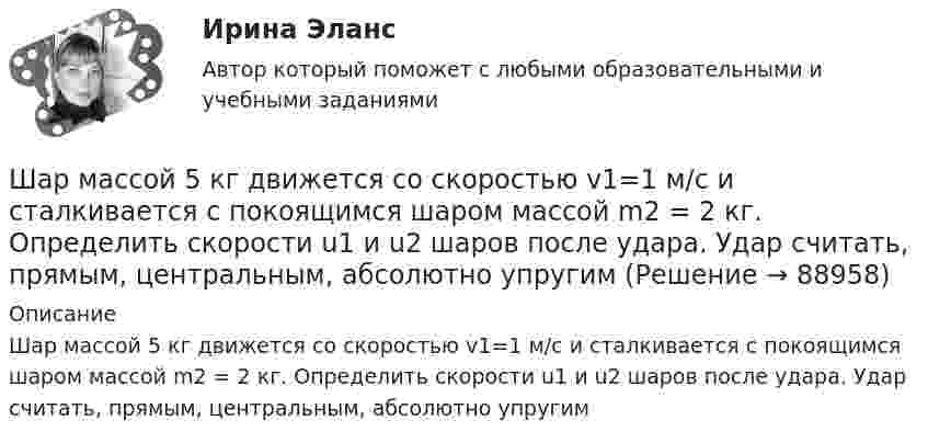      
            Описание
            Шар массой 5 кг движется со скоростью v1=1 м/с и сталкивается с покоящимся шаром массой m2 = 2 кг. Определить скорости u1 и u2 шаров после удара. Удар считать, прямым, центральным, абсолютно упругим   
            
            
            Шар массой 4 кг движется со скоростью 2 м/с и сталкивается с покоящимся шаром массой 1 кг. Вычислить работу, совершённую вследствие деформации шаров при прямом центральном ударе. Шары считать неупругими.Шар массой 5 кг движется со скоростью v1=1 м/с и сталкивается с покоящимся шаром массой m2 = 2 кг. Определить скорости u1 и u2 шаров после удара. Удар считать, прямым, центральным, абсолютно упругимШар массой m = 10 кг и радиусом R = 20 см вращается вокруг оси, проходящей через его центр. Зависимость угла поворота от времени имеет вид  = A + Bt2 + Ct3, где B = 4 рад/с2, С = – 1 рад/с3. Найти закон изменения момента сил, Шар массой m1 = 10 кг, движущийся со скоростью V1 = 4 м/с, сталкивается с шаром массой m2 = 4 кг, скорость которого V2 = 12 м/с. Считать удар прямым, неупругим, найти скорость U шаров после удара в двух случаях: 1) малый шар нагоняет Шар массой m1=10 кг сталкивается с шаром массой m2=4 кг.Шар массой m1 = 1,8 кг сталкивается с покоящимся упругим шаром массой m2. В результате абсолютно упругого прямого центрального соударения первый шар потерял 36 % своей кинетической энергии. Определите массу m2 второго шара.Шар массой m1=1,8 кг сталкивается с покоящимся упругим шаром массой m2. В результате абсолютно упругого прямого центрального соударения первый шар потерял 36 % своей кинетической энергии. Определите массу m2 второго шара.Шар массой 1,8 кг упруго сталкивается с покоящимся шаром большей массы. В результате прямого центрального упругого удара шар потерял 36 % своей кинетической энергии. Определить массу покоящегося шара.Шар массой 2 кг, движущийся со скоростью 1,2 м/с, налетает на покоящийся шар массой 1,5 кг. Вычислить скорости шаров после упругого взаимодействия.Шар массой 2 кг, имеющий скорость 6 м/с, сталкивается с неподвижным шаром массой 1 кг. Найдите скорость первого шара после удара, считая его центральным и абсолютно упругим.Шар массой 2 кг, летящий со скоростью 5 м/с, ударяет неподвижный шар массой 8 кг. Удар прямой, неупругий. Определить, какую долю кинетической энергии летящий шар израсходовал на увеличение внутренней энергии этих шаров.Шар массой 2 кг сталкивается с покоящемся шаром большей массы и при этом теряет 40 % кинетической энергии. Определить массу большего шара. Удар считать абсолютно упругим, прямым, центральным.Шар массой 300 г налетает на покоящийся шар и отражается назад с кинетической энергией в 4 раза меньшей первоначальной. Считая соударение упругим, найти массу второго шара.Шар массой 3кг движется со скоростью 2м с и сталкивается с покоящимся шаром массой 5кг. Какая работа, будет потеряна при пластической деформации шаров? Удар считать абсолютно неупругим, прямым центральным.