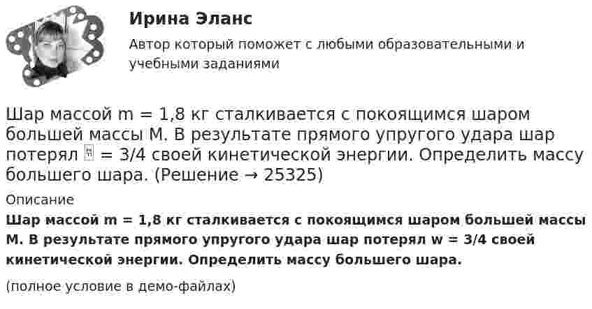     
          Описание
          Шар массой m = 1,8 кг сталкивается с покоящимся шаром большей массы M. В результате прямого упругого удара шар потерял w = 3/4 своей кинетической энергии. Определить массу большего шара.(полное условие в демо-файлах)  
            
            
            Шар массой m1 = 5 кг движется со скоростью v1=1 м/с и сталкивается с покоящимся шаром массой m2 = 2 кг. Определить скорости u1  и  u2 шаров  после удара. Удар считать абсолютно упругим, прямым, центральным.Шар массой m = 1,8 кг сталкивается с покоящимся шаром большей массы M. В результате прямого упругого удара шар потерял  = 3/4 своей кинетической энергии. Определить массу большего шара.Шар массой m1 налетает на покоящийся шар массой m2 (m1Шар массой m = 200 г движется перпендикулярно стене со скоростью v1 = 5 м/с и отскакивает от неё со скоростью v2 = 3 м/с. Определить силу взаимодействия шара со стеной, если время взаимодействия t = 0,1 с.Шар массой m = 200 г, движущийся со скоростью 1 = 10 м/с, ударяет неподвижный шар массой m2 = 0,80 кг. Удар прямой, центральный, абсолютно упругий. Определить скорости шаров после удара.Шар массой m = 2 кг, имея скорость V0 = 4 м/сек, упруго ударяет движущийся в том же направлении шар массой M = 4 кг, и останавливается. Найти скорость шара «M» до и после удара, если удар центральный и прямой.Шар массой m = 2 кг сталкивается с покоящимся шаром большей массы и при этом теряет 40 % кинетической энергии. Определить массу M большего шара. Удар считать абсолютно упругим, прямым, центральным.Шар массой m1 = 4,5 кг движется со скоростью v1 = 8 м/с и сталкивается с шаром массой m2 = 6 кг, который движется ему навстречу со скоростью v2 = 3 м/с. Определить скорости u1 и u2 шаров после удара. Во сколько раз изменится скорость первогоШар массой m1 = 4 кг движется со скоростью 1 = 5 м/с и сталкивается с шаром массой m2 = 6 кг, который движется ему навстречу со скоростью 2 = 2 м/с. Считая удар прямым, центральным, а шары однородными, абсолютно упругими, найти их Шар массой m1 = 4 кг движется со скоростью  5 м/с навстречу шару массой m2 = 1 кг. После центрального неупругого удара общая скорость шаров оказалась  3 м/с и направлена в сторону 1. Определите изменение внутренней энергии шаров. Ответ укажиШар массой m1 = 4 кг движется со скоростью v1 = 5 м/с и сталкивается с шаром массой m2 = 6 кг, который движется ему навстречу со скоростью v2 = 2 м/с. Определить скорости u1 и u2 шаров после удара. Удар считать абсолютно упругим, прямым, центральным.Шар массой m1 = 4 кг движется со скоростью v1 = 5 м/с и сталкивается с шаром массой m2 = 6 кг, который движется ему навстречу со скоростью v2 = 2 м/с. Определить скорости u1 и u2 шаров после удара. Удар считать абсолютно упругим, прямым, центральным.Шар массой m1 = 4 кг движется со скоростью V1 = 5 м/с и сталкивается с шаром массой m2 = 6 кг, который движется навстречу со скоростью V2 = 2 м/с. Определить скорости U1 и U2 шаров после удара. Удар считать абсолютно упругим, прямым, центральным.Шар массой m1 = 5 кг движется со скоростью 1 = 1 м/с и сталкивается с покоящимся шаром массой m2 = 2 кг. Определить скорости шаров после удара. Удар считать абсолютно упругим, прямым, центральным.