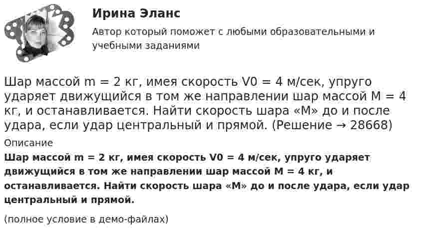     
          Описание
          Шар массой m = 2 кг, имея скорость V0 = 4 м/сек, упруго ударяет движущийся в том же направлении шар массой M = 4 кг, и останавливается. Найти скорость шара «M» до и после удара, если удар центральный и прямой.(полное условие в демо-файлах)  
            
            
            Шар массой m = 200 г, движущийся со скоростью 1 = 10 м/с, ударяет неподвижный шар массой m2 = 0,80 кг. Удар прямой, центральный, абсолютно упругий. Определить скорости шаров после удара.Шар массой m = 2 кг, имея скорость V0 = 4 м/сек, упруго ударяет движущийся в том же направлении шар массой M = 4 кг, и останавливается. Найти скорость шара «M» до и после удара, если удар центральный и прямой.Шар массой m = 2 кг сталкивается с покоящимся шаром большей массы и при этом теряет 40 % кинетической энергии. Определить массу M большего шара. Удар считать абсолютно упругим, прямым, центральным.Шар массой m = 4 кг движется со скоростью V0 = 5 м/с и сталкивается с шаром массой M = 6 кг, который движется ему навстречу со скоростью V = 2 м/с. Определить скорости V1 и V2 шаров после удара. Удар считать абсолютно упругим, прямым, центральным.Шар массой m катится горизонтально без скольжения со скоростью V. Чему равна кинетическая энергия шара?Шар массой т1=3 кг движется со скоростью v1=2 м/с и сталкивается с покоящимся шаром массой т2=5 кг. Какая работа будет совершена при деформации шаров? Удар считать абсолютно неупругим, прямым, центральным. Шар, однородный цилиндр и тонкостенный цилиндр имеют одинаковые массы и радиусы. Момент инерции какого из этих тел относительно своей геометрической оси наибольший?Шар массой m1 = 4 кг движется со скоростью v1 = 5 м/с и сталкивается с шаром массой m2 = 6 кг, который движется ему навстречу со скоростью v2 = 2 м/с. Определить скорости u1 и u2 шаров после удара. Удар считать абсолютно упругим, прямым, центральным.Шар массой m1 = 4 кг движется со скоростью V1 = 5 м/с и сталкивается с шаром массой m2 = 6 кг, который движется навстречу со скоростью V2 = 2 м/с. Определить скорости U1 и U2 шаров после удара. Удар считать абсолютно упругим, прямым, центральным.Шар массой m1 = 5 кг движется со скоростью 1 = 1 м/с и сталкивается с покоящимся шаром массой m2 = 2 кг. Определить скорости шаров после удара. Удар считать абсолютно упругим, прямым, центральным.Шар массой m1 = 5 кг движется со скоростью 1 = 2 м/с и сталкивается с покоящимся шаром массой m2 = 3 кг. Вычислить работу A, совершённую при деформации шаров при прямом центральном ударе. Шары считать неупругими.Шар массой m1 = 5 кг движется со скоростью v1=1 м/с и сталкивается с покоящимся шаром массой m2 = 2 кг. Определить скорости u1  и  u2 шаров  после удара. Удар считать абсолютно упругим, прямым, центральным.Шар массой m = 1,8 кг сталкивается с покоящимся шаром большей массы M. В результате прямого упругого удара шар потерял  = 3/4 своей кинетической энергии. Определить массу большего шара.Шар массой m1 налетает на покоящийся шар массой m2 (m1