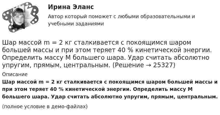     
          Описание
          Шар массой m = 2 кг сталкивается с покоящимся шаром большей массы и при этом теряет 40 % кинетической энергии. Определить массу M большего шара. Удар считать абсолютно упругим, прямым, центральным.(полное условие в демо-файлах)  
            
            
            Шар массой m = 2 кг, имея скорость V0 = 4 м/сек, упруго ударяет движущийся в том же направлении шар массой M = 4 кг, и останавливается. Найти скорость шара «M» до и после удара, если удар центральный и прямой.Шар массой m = 2 кг сталкивается с покоящимся шаром большей массы и при этом теряет 40 % кинетической энергии. Определить массу M большего шара. Удар считать абсолютно упругим, прямым, центральным.Шар массой m = 4 кг движется со скоростью V0 = 5 м/с и сталкивается с шаром массой M = 6 кг, который движется ему навстречу со скоростью V = 2 м/с. Определить скорости V1 и V2 шаров после удара. Удар считать абсолютно упругим, прямым, центральным.Шар массой m катится горизонтально без скольжения со скоростью V. Чему равна кинетическая энергия шара?Шар массой т1=3 кг движется со скоростью v1=2 м/с и сталкивается с покоящимся шаром массой т2=5 кг. Какая работа будет совершена при деформации шаров? Удар считать абсолютно неупругим, прямым, центральным. Шар, однородный цилиндр и тонкостенный цилиндр имеют одинаковые массы и радиусы. Момент инерции какого из этих тел относительно своей геометрической оси наибольший?Шар радиуса 40 см колеблется около оси, проходящей горизонтально через шар на расстоянии 30 см от центра шара. Найти период колебаний этого маятника.Шар массой m1 = 4 кг движется со скоростью V1 = 5 м/с и сталкивается с шаром массой m2 = 6 кг, который движется навстречу со скоростью V2 = 2 м/с. Определить скорости U1 и U2 шаров после удара. Удар считать абсолютно упругим, прямым, центральным.Шар массой m1 = 5 кг движется со скоростью 1 = 1 м/с и сталкивается с покоящимся шаром массой m2 = 2 кг. Определить скорости шаров после удара. Удар считать абсолютно упругим, прямым, центральным.Шар массой m1 = 5 кг движется со скоростью 1 = 2 м/с и сталкивается с покоящимся шаром массой m2 = 3 кг. Вычислить работу A, совершённую при деформации шаров при прямом центральном ударе. Шары считать неупругими.Шар массой m1 = 5 кг движется со скоростью v1=1 м/с и сталкивается с покоящимся шаром массой m2 = 2 кг. Определить скорости u1  и  u2 шаров  после удара. Удар считать абсолютно упругим, прямым, центральным.Шар массой m = 1,8 кг сталкивается с покоящимся шаром большей массы M. В результате прямого упругого удара шар потерял  = 3/4 своей кинетической энергии. Определить массу большего шара.Шар массой m1 налетает на покоящийся шар массой m2 (m1Шар массой m = 200 г движется перпендикулярно стене со скоростью v1 = 5 м/с и отскакивает от неё со скоростью v2 = 3 м/с. Определить силу взаимодействия шара со стеной, если время взаимодействия t = 0,1 с.