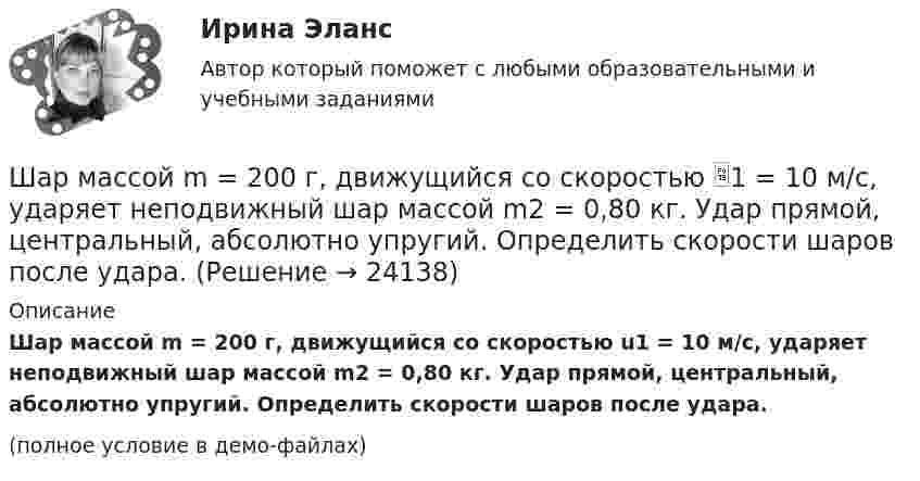     
          Описание
          Шар массой m = 200 г, движущийся со скоростью u1 = 10 м/с, ударяет неподвижный шар массой m2 = 0,80 кг. Удар прямой, центральный, абсолютно упругий. Определить скорости шаров после удара.(полное условие в демо-файлах)  
            
            
            Шар массой m = 200 г движется перпендикулярно стене со скоростью v1 = 5 м/с и отскакивает от неё со скоростью v2 = 3 м/с. Определить силу взаимодействия шара со стеной, если время взаимодействия t = 0,1 с.Шар массой m = 200 г, движущийся со скоростью 1 = 10 м/с, ударяет неподвижный шар массой m2 = 0,80 кг. Удар прямой, центральный, абсолютно упругий. Определить скорости шаров после удара.Шар массой m = 2 кг, имея скорость V0 = 4 м/сек, упруго ударяет движущийся в том же направлении шар массой M = 4 кг, и останавливается. Найти скорость шара «M» до и после удара, если удар центральный и прямой.Шар массой m = 2 кг сталкивается с покоящимся шаром большей массы и при этом теряет 40 % кинетической энергии. Определить массу M большего шара. Удар считать абсолютно упругим, прямым, центральным.Шар массой m = 4 кг движется со скоростью V0 = 5 м/с и сталкивается с шаром массой M = 6 кг, который движется ему навстречу со скоростью V = 2 м/с. Определить скорости V1 и V2 шаров после удара. Удар считать абсолютно упругим, прямым, центральным.Шар массой m катится горизонтально без скольжения со скоростью V. Чему равна кинетическая энергия шара?Шар массой т1=3 кг движется со скоростью v1=2 м/с и сталкивается с покоящимся шаром массой т2=5 кг. Какая работа будет совершена при деформации шаров? Удар считать абсолютно неупругим, прямым, центральным. Шар массой m1 = 4 кг движется со скоростью v1 = 5 м/с и сталкивается с шаром массой m2 = 6 кг, который движется ему навстречу со скоростью v2 = 2 м/с. Определить скорости u1 и u2 шаров после удара. Удар считать абсолютно упругим, прямым, центральным.Шар массой m1 = 4 кг движется со скоростью v1 = 5 м/с и сталкивается с шаром массой m2 = 6 кг, который движется ему навстречу со скоростью v2 = 2 м/с. Определить скорости u1 и u2 шаров после удара. Удар считать абсолютно упругим, прямым, центральным.Шар массой m1 = 4 кг движется со скоростью V1 = 5 м/с и сталкивается с шаром массой m2 = 6 кг, который движется навстречу со скоростью V2 = 2 м/с. Определить скорости U1 и U2 шаров после удара. Удар считать абсолютно упругим, прямым, центральным.Шар массой m1 = 5 кг движется со скоростью 1 = 1 м/с и сталкивается с покоящимся шаром массой m2 = 2 кг. Определить скорости шаров после удара. Удар считать абсолютно упругим, прямым, центральным.Шар массой m1 = 5 кг движется со скоростью 1 = 2 м/с и сталкивается с покоящимся шаром массой m2 = 3 кг. Вычислить работу A, совершённую при деформации шаров при прямом центральном ударе. Шары считать неупругими.Шар массой m1 = 5 кг движется со скоростью v1=1 м/с и сталкивается с покоящимся шаром массой m2 = 2 кг. Определить скорости u1  и  u2 шаров  после удара. Удар считать абсолютно упругим, прямым, центральным.Шар массой m = 1,8 кг сталкивается с покоящимся шаром большей массы M. В результате прямого упругого удара шар потерял  = 3/4 своей кинетической энергии. Определить массу большего шара.