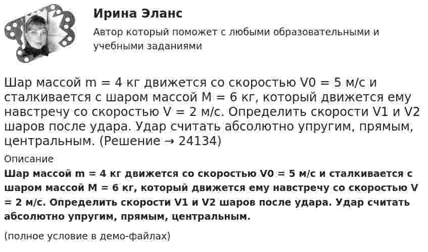     
          Описание
          Шар массой m = 4 кг движется со скоростью V0 = 5 м/с и сталкивается с шаром массой M = 6 кг, который движется ему навстречу со скоростью V = 2 м/с. Определить скорости V1 и V2 шаров после удара. Удар считать абсолютно упругим, прямым, центральным.(полное условие в демо-файлах)  
            
            
            Шар массой m = 2 кг сталкивается с покоящимся шаром большей массы и при этом теряет 40 % кинетической энергии. Определить массу M большего шара. Удар считать абсолютно упругим, прямым, центральным.Шар массой m = 4 кг движется со скоростью V0 = 5 м/с и сталкивается с шаром массой M = 6 кг, который движется ему навстречу со скоростью V = 2 м/с. Определить скорости V1 и V2 шаров после удара. Удар считать абсолютно упругим, прямым, центральным.Шар массой m катится горизонтально без скольжения со скоростью V. Чему равна кинетическая энергия шара?Шар массой т1=3 кг движется со скоростью v1=2 м/с и сталкивается с покоящимся шаром массой т2=5 кг. Какая работа будет совершена при деформации шаров? Удар считать абсолютно неупругим, прямым, центральным. Шар, однородный цилиндр и тонкостенный цилиндр имеют одинаковые массы и радиусы. Момент инерции какого из этих тел относительно своей геометрической оси наибольший?Шар радиуса 40 см колеблется около оси, проходящей горизонтально через шар на расстоянии 30 см от центра шара. Найти период колебаний этого маятника.Шар радиуса R=0,154 м закреплен на горизонтальной оси, проходящей через середину радиуса. Коэффициент затухания равен 2,48 рад/с. Найти резонансную частоту и начальную фазу вынужденных колебаний.Шар массой m1 = 5 кг движется со скоростью 1 = 1 м/с и сталкивается с покоящимся шаром массой m2 = 2 кг. Определить скорости шаров после удара. Удар считать абсолютно упругим, прямым, центральным.Шар массой m1 = 5 кг движется со скоростью 1 = 2 м/с и сталкивается с покоящимся шаром массой m2 = 3 кг. Вычислить работу A, совершённую при деформации шаров при прямом центральном ударе. Шары считать неупругими.Шар массой m1 = 5 кг движется со скоростью v1=1 м/с и сталкивается с покоящимся шаром массой m2 = 2 кг. Определить скорости u1  и  u2 шаров  после удара. Удар считать абсолютно упругим, прямым, центральным.Шар массой m = 1,8 кг сталкивается с покоящимся шаром большей массы M. В результате прямого упругого удара шар потерял  = 3/4 своей кинетической энергии. Определить массу большего шара.Шар массой m1 налетает на покоящийся шар массой m2 (m1Шар массой m = 200 г движется перпендикулярно стене со скоростью v1 = 5 м/с и отскакивает от неё со скоростью v2 = 3 м/с. Определить силу взаимодействия шара со стеной, если время взаимодействия t = 0,1 с.Шар массой m = 200 г, движущийся со скоростью 1 = 10 м/с, ударяет неподвижный шар массой m2 = 0,80 кг. Удар прямой, центральный, абсолютно упругий. Определить скорости шаров после удара.