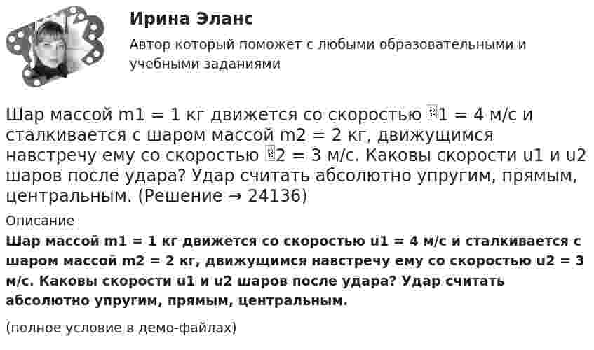     
          Описание
          Шар массой m1 = 1 кг движется со скоростью u1 = 4 м/с и сталкивается с шаром массой m2 = 2 кг, движущимся навстречу ему со скоростью u2 = 3 м/с. Каковы скорости u1 и u2 шаров после удара? Удар считать абсолютно упругим, прямым, центральным.(полное условие в демо-файлах)  
            
            
            Шар массой m1=1,8 кг сталкивается с покоящимся упругим шаром массой m2. В результате абсолютно упругого прямого центрального соударения первый шар потерял 36 % своей кинетической энергии. Определите массу m2 второго шара.Шар массой m1 = 1 кг движется со скоростью 1 = 4 м/с и сталкивается с шаром массой m2 = 2 кг, движущимся навстречу ему со скоростью 2 = 3 м/с. Каковы скорости u1 и u2 шаров после удара? Удар считать абсолютно упругим, прямым, центральным.Шар массой m1 = 1 кг движется со скоростью V1 = 4 м/с и сталкивается с покоящимся шаром массой m2 = 3 кг. Каковы скорости U1 и U2 шаров после удара? Удар считать абсолютно упругим, прямым, центральным.Шар массой m1 = 1 кг движется со скоростью v1 = 4 м/с и сталкивается с шаром массой m2 = 2 кг, движущимся навстречу ему со скоростью v2 = 3 м/с. Каковы скорости u1 и u2 шаров после удара? Удар считать абсолютно упругим, Шар массой m1 = 1 кг движется со скоростью v1 = 4 м/с и сталкивается с шаром массой m2 = 2 кг, движущимся навстречу ему со скоростью v2 = 3 м/с. Каковы скорости u1 и u2 шаров после удара? Удар считать абсолютно упругим, прямым, центральным.Шар массой m1 = 1 кг движется со скоростью V1 = 4 м/с и сталкивается с шаром массой m2 = 2 кг, движущимся навстречу со скоростью V2 = 3 м/с. Каковы скорости U1 и U2 шаров после удара? Удар считайте абсолютно упругим, прямым, центральным.Шар массой m1 = 200 г, движущийся со скоростью 1 = 10 м/с, сталкивается с неподвижным шаром массой m2 = 800 г. Удар прямой, центральный, абсолютно упругий. Определить скорости шаров после столкновения.Шар массой 3кг движется со скоростью 2м с и сталкивается с покоящимся шаром массой 5кг. Какая работа, будет потеряна при пластической деформации шаров? Удар считать абсолютно неупругим, прямым центральным.Шар массой 3 кг движется со скоростью 3 м/с и нагоняет второй шар массой 3 кг, движущийся со скоростью 1 м/с. Найти скорости тел после столкновения, если удар был неупругий. Как велика потеря механической энергии при ударе шаров?Шар массой 4 кг движется со скоростью 2 м/с и сталкивается с покоящимся шаром массой 1 кг. Вычислить работу, совершённую вследствие деформации шаров при прямом центральном ударе. Шары считать неупругими.Шар массой 5 кг движется со скоростью v1=1 м/с и сталкивается с покоящимся шаром массой m2 = 2 кг. Определить скорости u1 и u2 шаров после удара. Удар считать, прямым, центральным, абсолютно упругимШар массой m = 10 кг и радиусом R = 20 см вращается вокруг оси, проходящей через его центр. Зависимость угла поворота от времени имеет вид  = A + Bt2 + Ct3, где B = 4 рад/с2, С = – 1 рад/с3. Найти закон изменения момента сил, Шар массой m1 = 10 кг, движущийся со скоростью V1 = 4 м/с, сталкивается с шаром массой m2 = 4 кг, скорость которого V2 = 12 м/с. Считать удар прямым, неупругим, найти скорость U шаров после удара в двух случаях: 1) малый шар нагоняет Шар массой m1=10 кг сталкивается с шаром массой m2=4 кг.