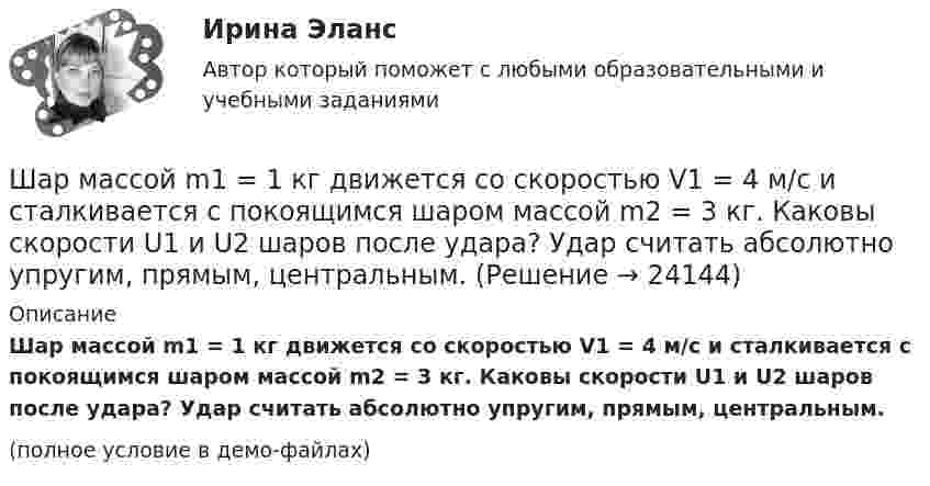     
          Описание
          Шар массой m1 = 1 кг движется со скоростью V1 = 4 м/с и сталкивается с покоящимся шаром массой m2 = 3 кг. Каковы скорости U1 и U2 шаров после удара? Удар считать абсолютно упругим, прямым, центральным.(полное условие в демо-файлах)  
            
            
            Шар массой m1 = 1 кг движется со скоростью 1 = 4 м/с и сталкивается с шаром массой m2 = 2 кг, движущимся навстречу ему со скоростью 2 = 3 м/с. Каковы скорости u1 и u2 шаров после удара? Удар считать абсолютно упругим, прямым, центральным.Шар массой m1 = 1 кг движется со скоростью V1 = 4 м/с и сталкивается с покоящимся шаром массой m2 = 3 кг. Каковы скорости U1 и U2 шаров после удара? Удар считать абсолютно упругим, прямым, центральным.Шар массой m1 = 1 кг движется со скоростью v1 = 4 м/с и сталкивается с шаром массой m2 = 2 кг, движущимся навстречу ему со скоростью v2 = 3 м/с. Каковы скорости u1 и u2 шаров после удара? Удар считать абсолютно упругим, Шар массой m1 = 1 кг движется со скоростью v1 = 4 м/с и сталкивается с шаром массой m2 = 2 кг, движущимся навстречу ему со скоростью v2 = 3 м/с. Каковы скорости u1 и u2 шаров после удара? Удар считать абсолютно упругим, прямым, центральным.Шар массой m1 = 1 кг движется со скоростью V1 = 4 м/с и сталкивается с шаром массой m2 = 2 кг, движущимся навстречу со скоростью V2 = 3 м/с. Каковы скорости U1 и U2 шаров после удара? Удар считайте абсолютно упругим, прямым, центральным.Шар массой m1 = 200 г, движущийся со скоростью 1 = 10 м/с, сталкивается с неподвижным шаром массой m2 = 800 г. Удар прямой, центральный, абсолютно упругий. Определить скорости шаров после столкновения.Шар массой m1 = 200 г, движущийся со скоростью V1 = 10 м/с, ударяет неподвижный шар массой m2 = 800 г. Удар прямой, абсолютно неупругий. Какова будет скорость U шаров после удара?Шар массой 3 кг движется со скоростью 3 м/с и нагоняет второй шар массой 3 кг, движущийся со скоростью 1 м/с. Найти скорости тел после столкновения, если удар был неупругий. Как велика потеря механической энергии при ударе шаров?Шар массой 4 кг движется со скоростью 2 м/с и сталкивается с покоящимся шаром массой 1 кг. Вычислить работу, совершённую вследствие деформации шаров при прямом центральном ударе. Шары считать неупругими.Шар массой 5 кг движется со скоростью v1=1 м/с и сталкивается с покоящимся шаром массой m2 = 2 кг. Определить скорости u1 и u2 шаров после удара. Удар считать, прямым, центральным, абсолютно упругимШар массой m = 10 кг и радиусом R = 20 см вращается вокруг оси, проходящей через его центр. Зависимость угла поворота от времени имеет вид  = A + Bt2 + Ct3, где B = 4 рад/с2, С = – 1 рад/с3. Найти закон изменения момента сил, Шар массой m1 = 10 кг, движущийся со скоростью V1 = 4 м/с, сталкивается с шаром массой m2 = 4 кг, скорость которого V2 = 12 м/с. Считать удар прямым, неупругим, найти скорость U шаров после удара в двух случаях: 1) малый шар нагоняет Шар массой m1=10 кг сталкивается с шаром массой m2=4 кг.Шар массой m1 = 1,8 кг сталкивается с покоящимся упругим шаром массой m2. В результате абсолютно упругого прямого центрального соударения первый шар потерял 36 % своей кинетической энергии. Определите массу m2 второго шара.