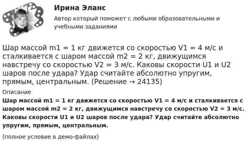     
          Описание
          Шар массой m1 = 1 кг движется со скоростью V1 = 4 м/с и сталкивается с шаром массой m2 = 2 кг, движущимся навстречу со скоростью V2 = 3 м/с. Каковы скорости U1 и U2 шаров после удара? Удар считайте абсолютно упругим, прямым, центральным.(полное условие в демо-файлах)  
            
            
            Шар массой m1 = 1 кг движется со скоростью v1 = 4 м/с и сталкивается с шаром массой m2 = 2 кг, движущимся навстречу ему со скоростью v2 = 3 м/с. Каковы скорости u1 и u2 шаров после удара? Удар считать абсолютно упругим, прямым, центральным.Шар массой m1 = 1 кг движется со скоростью V1 = 4 м/с и сталкивается с шаром массой m2 = 2 кг, движущимся навстречу со скоростью V2 = 3 м/с. Каковы скорости U1 и U2 шаров после удара? Удар считайте абсолютно упругим, прямым, центральным.Шар массой m1 = 200 г, движущийся со скоростью 1 = 10 м/с, сталкивается с неподвижным шаром массой m2 = 800 г. Удар прямой, центральный, абсолютно упругий. Определить скорости шаров после столкновения.Шар массой m1 = 200 г, движущийся со скоростью V1 = 10 м/с, ударяет неподвижный шар массой m2 = 800 г. Удар прямой, абсолютно неупругий. Какова будет скорость U шаров после удара?Шар массой m1 = 20 г, движущийся горизонтально с некоторой скоростью 1, столкнулся с неподвижным шаром массой m2 = 40 г. Шары абсолютно упругие, удар прямой, центральный. Какую долю своей кинетической энергии первый шар передал второму?Шар массой m1 = 2 кг движется со скоростью u1 = 3 м/c и нагоняет шар с массой m2 = 8 кг, движущийся со скоростью u2 = 1 м/c. Считая удар центральным, определить скоростиШар массой m1 = 2 кг, движущийся со скоростью u1 = 4 м/с, сталкивается с шаром массой m2 = 4 кг, скорость которого u2 = 12 м/с. Найти скорость шаров после неупругого удара.Шар массой m = 10 кг и радиусом R = 20 см вращается вокруг оси, проходящей через его центр. Зависимость угла поворота от времени имеет вид  = A + Bt2 + Ct3, где B = 4 рад/с2, С = – 1 рад/с3. Найти закон изменения момента сил, Шар массой m1 = 10 кг, движущийся со скоростью V1 = 4 м/с, сталкивается с шаром массой m2 = 4 кг, скорость которого V2 = 12 м/с. Считать удар прямым, неупругим, найти скорость U шаров после удара в двух случаях: 1) малый шар нагоняет Шар массой m1=10 кг сталкивается с шаром массой m2=4 кг.Шар массой m1 = 1,8 кг сталкивается с покоящимся упругим шаром массой m2. В результате абсолютно упругого прямого центрального соударения первый шар потерял 36 % своей кинетической энергии. Определите массу m2 второго шара.Шар массой m1=1,8 кг сталкивается с покоящимся упругим шаром массой m2. В результате абсолютно упругого прямого центрального соударения первый шар потерял 36 % своей кинетической энергии. Определите массу m2 второго шара.Шар массой m1 = 1 кг движется со скоростью 1 = 4 м/с и сталкивается с шаром массой m2 = 2 кг, движущимся навстречу ему со скоростью 2 = 3 м/с. Каковы скорости u1 и u2 шаров после удара? Удар считать абсолютно упругим, прямым, центральным.Шар массой m1 = 1 кг движется со скоростью V1 = 4 м/с и сталкивается с покоящимся шаром массой m2 = 3 кг. Каковы скорости U1 и U2 шаров после удара? Удар считать абсолютно упругим, прямым, центральным.