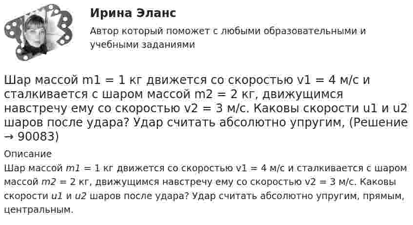      
            Описание
            Шар массой m1 = 1 кг движется со скоростью v1 = 4 м/с и сталкивается с шаром массой m2 = 2 кг, движущимся навстречу ему со скоростью v2 = 3 м/с. Каковы скорости u1 и u2 шаров после удара? Удар считать абсолютно упругим, прямым, центральным.    
            
            
            Шар массой m1 = 1 кг движется со скоростью V1 = 4 м/с и сталкивается с покоящимся шаром массой m2 = 3 кг. Каковы скорости U1 и U2 шаров после удара? Удар считать абсолютно упругим, прямым, центральным.Шар массой m1 = 1 кг движется со скоростью v1 = 4 м/с и сталкивается с шаром массой m2 = 2 кг, движущимся навстречу ему со скоростью v2 = 3 м/с. Каковы скорости u1 и u2 шаров после удара? Удар считать абсолютно упругим, Шар массой m1 = 1 кг движется со скоростью v1 = 4 м/с и сталкивается с шаром массой m2 = 2 кг, движущимся навстречу ему со скоростью v2 = 3 м/с. Каковы скорости u1 и u2 шаров после удара? Удар считать абсолютно упругим, прямым, центральным.Шар массой m1 = 1 кг движется со скоростью V1 = 4 м/с и сталкивается с шаром массой m2 = 2 кг, движущимся навстречу со скоростью V2 = 3 м/с. Каковы скорости U1 и U2 шаров после удара? Удар считайте абсолютно упругим, прямым, центральным.Шар массой m1 = 200 г, движущийся со скоростью 1 = 10 м/с, сталкивается с неподвижным шаром массой m2 = 800 г. Удар прямой, центральный, абсолютно упругий. Определить скорости шаров после столкновения.Шар массой m1 = 200 г, движущийся со скоростью V1 = 10 м/с, ударяет неподвижный шар массой m2 = 800 г. Удар прямой, абсолютно неупругий. Какова будет скорость U шаров после удара?Шар массой m1 = 20 г, движущийся горизонтально с некоторой скоростью 1, столкнулся с неподвижным шаром массой m2 = 40 г. Шары абсолютно упругие, удар прямой, центральный. Какую долю своей кинетической энергии первый шар передал второму?Шар массой 4 кг движется со скоростью 2 м/с и сталкивается с покоящимся шаром массой 1 кг. Вычислить работу, совершённую вследствие деформации шаров при прямом центральном ударе. Шары считать неупругими.Шар массой 5 кг движется со скоростью v1=1 м/с и сталкивается с покоящимся шаром массой m2 = 2 кг. Определить скорости u1 и u2 шаров после удара. Удар считать, прямым, центральным, абсолютно упругимШар массой m = 10 кг и радиусом R = 20 см вращается вокруг оси, проходящей через его центр. Зависимость угла поворота от времени имеет вид  = A + Bt2 + Ct3, где B = 4 рад/с2, С = – 1 рад/с3. Найти закон изменения момента сил, Шар массой m1 = 10 кг, движущийся со скоростью V1 = 4 м/с, сталкивается с шаром массой m2 = 4 кг, скорость которого V2 = 12 м/с. Считать удар прямым, неупругим, найти скорость U шаров после удара в двух случаях: 1) малый шар нагоняет Шар массой m1=10 кг сталкивается с шаром массой m2=4 кг.Шар массой m1 = 1,8 кг сталкивается с покоящимся упругим шаром массой m2. В результате абсолютно упругого прямого центрального соударения первый шар потерял 36 % своей кинетической энергии. Определите массу m2 второго шара.Шар массой m1=1,8 кг сталкивается с покоящимся упругим шаром массой m2. В результате абсолютно упругого прямого центрального соударения первый шар потерял 36 % своей кинетической энергии. Определите массу m2 второго шара.