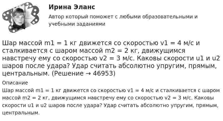      
            Описание
            Шар массой m1 = 1 кг движется со скоростью v1 = 4 м/с и сталкивается с шаром массой m2 = 2 кг, движущимся навстречу ему со скоростью v2 = 3 м/с. Каковы скорости u1 и u2 шаров после удара? Удар считать абсолютно упругим, прямым, центральным.  
            
            
            Шар массой m1 = 1 кг движется со скоростью v1 = 4 м/с и сталкивается с шаром массой m2 = 2 кг, движущимся навстречу ему со скоростью v2 = 3 м/с. Каковы скорости u1 и u2 шаров после удара? Удар считать абсолютно упругим, Шар массой m1 = 1 кг движется со скоростью v1 = 4 м/с и сталкивается с шаром массой m2 = 2 кг, движущимся навстречу ему со скоростью v2 = 3 м/с. Каковы скорости u1 и u2 шаров после удара? Удар считать абсолютно упругим, прямым, центральным.Шар массой m1 = 1 кг движется со скоростью V1 = 4 м/с и сталкивается с шаром массой m2 = 2 кг, движущимся навстречу со скоростью V2 = 3 м/с. Каковы скорости U1 и U2 шаров после удара? Удар считайте абсолютно упругим, прямым, центральным.Шар массой m1 = 200 г, движущийся со скоростью 1 = 10 м/с, сталкивается с неподвижным шаром массой m2 = 800 г. Удар прямой, центральный, абсолютно упругий. Определить скорости шаров после столкновения.Шар массой m1 = 200 г, движущийся со скоростью V1 = 10 м/с, ударяет неподвижный шар массой m2 = 800 г. Удар прямой, абсолютно неупругий. Какова будет скорость U шаров после удара?Шар массой m1 = 20 г, движущийся горизонтально с некоторой скоростью 1, столкнулся с неподвижным шаром массой m2 = 40 г. Шары абсолютно упругие, удар прямой, центральный. Какую долю своей кинетической энергии первый шар передал второму?Шар массой m1 = 2 кг движется со скоростью u1 = 3 м/c и нагоняет шар с массой m2 = 8 кг, движущийся со скоростью u2 = 1 м/c. Считая удар центральным, определить скоростиШар массой 5 кг движется со скоростью v1=1 м/с и сталкивается с покоящимся шаром массой m2 = 2 кг. Определить скорости u1 и u2 шаров после удара. Удар считать, прямым, центральным, абсолютно упругимШар массой m = 10 кг и радиусом R = 20 см вращается вокруг оси, проходящей через его центр. Зависимость угла поворота от времени имеет вид  = A + Bt2 + Ct3, где B = 4 рад/с2, С = – 1 рад/с3. Найти закон изменения момента сил, Шар массой m1 = 10 кг, движущийся со скоростью V1 = 4 м/с, сталкивается с шаром массой m2 = 4 кг, скорость которого V2 = 12 м/с. Считать удар прямым, неупругим, найти скорость U шаров после удара в двух случаях: 1) малый шар нагоняет Шар массой m1=10 кг сталкивается с шаром массой m2=4 кг.Шар массой m1 = 1,8 кг сталкивается с покоящимся упругим шаром массой m2. В результате абсолютно упругого прямого центрального соударения первый шар потерял 36 % своей кинетической энергии. Определите массу m2 второго шара.Шар массой m1=1,8 кг сталкивается с покоящимся упругим шаром массой m2. В результате абсолютно упругого прямого центрального соударения первый шар потерял 36 % своей кинетической энергии. Определите массу m2 второго шара.Шар массой m1 = 1 кг движется со скоростью 1 = 4 м/с и сталкивается с шаром массой m2 = 2 кг, движущимся навстречу ему со скоростью 2 = 3 м/с. Каковы скорости u1 и u2 шаров после удара? Удар считать абсолютно упругим, прямым, центральным.
