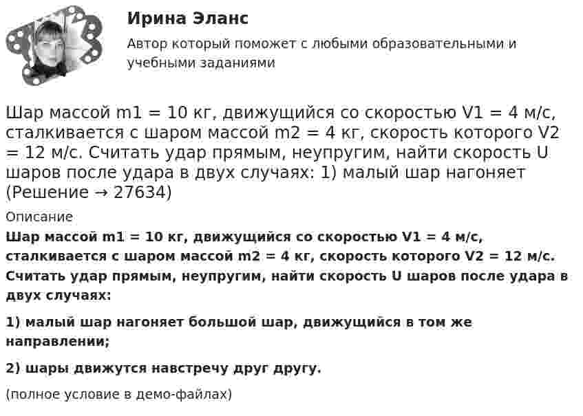     
          Описание
          Шар массой m1 = 10 кг, движущийся со скоростью V1 = 4 м/с, сталкивается с шаром массой m2 = 4 кг, скорость которого V2 = 12 м/с. Считать удар прямым, неупругим, найти скорость U шаров после удара в двух случаях:1) малый шар нагоняет большой шар, движущийся в том же направлении;2) шары движутся навстречу друг другу.(полное условие в демо-файлах)  
            
            
            Шар массой m = 10 кг и радиусом R = 20 см вращается вокруг оси, проходящей через его центр. Зависимость угла поворота от времени имеет вид  = A + Bt2 + Ct3, где B = 4 рад/с2, С = – 1 рад/с3. Найти закон изменения момента сил, Шар массой m1 = 10 кг, движущийся со скоростью V1 = 4 м/с, сталкивается с шаром массой m2 = 4 кг, скорость которого V2 = 12 м/с. Считать удар прямым, неупругим, найти скорость U шаров после удара в двух случаях: 1) малый шар нагоняет Шар массой m1=10 кг сталкивается с шаром массой m2=4 кг.Шар массой m1 = 1,8 кг сталкивается с покоящимся упругим шаром массой m2. В результате абсолютно упругого прямого центрального соударения первый шар потерял 36 % своей кинетической энергии. Определите массу m2 второго шара.Шар массой m1=1,8 кг сталкивается с покоящимся упругим шаром массой m2. В результате абсолютно упругого прямого центрального соударения первый шар потерял 36 % своей кинетической энергии. Определите массу m2 второго шара.Шар массой m1 = 1 кг движется со скоростью 1 = 4 м/с и сталкивается с шаром массой m2 = 2 кг, движущимся навстречу ему со скоростью 2 = 3 м/с. Каковы скорости u1 и u2 шаров после удара? Удар считать абсолютно упругим, прямым, центральным.Шар массой m1 = 1 кг движется со скоростью V1 = 4 м/с и сталкивается с покоящимся шаром массой m2 = 3 кг. Каковы скорости U1 и U2 шаров после удара? Удар считать абсолютно упругим, прямым, центральным.Шар массой 2 кг, имеющий скорость 6 м/с, сталкивается с неподвижным шаром массой 1 кг. Найдите скорость первого шара после удара, считая его центральным и абсолютно упругим.Шар массой 2 кг, летящий со скоростью 5 м/с, ударяет неподвижный шар массой 8 кг. Удар прямой, неупругий. Определить, какую долю кинетической энергии летящий шар израсходовал на увеличение внутренней энергии этих шаров.Шар массой 2 кг сталкивается с покоящемся шаром большей массы и при этом теряет 40 % кинетической энергии. Определить массу большего шара. Удар считать абсолютно упругим, прямым, центральным.Шар массой 300 г налетает на покоящийся шар и отражается назад с кинетической энергией в 4 раза меньшей первоначальной. Считая соударение упругим, найти массу второго шара.Шар массой 3кг движется со скоростью 2м с и сталкивается с покоящимся шаром массой 5кг. Какая работа, будет потеряна при пластической деформации шаров? Удар считать абсолютно неупругим, прямым центральным.Шар массой 3 кг движется со скоростью 3 м/с и нагоняет второй шар массой 3 кг, движущийся со скоростью 1 м/с. Найти скорости тел после столкновения, если удар был неупругий. Как велика потеря механической энергии при ударе шаров?Шар массой 4 кг движется со скоростью 2 м/с и сталкивается с покоящимся шаром массой 1 кг. Вычислить работу, совершённую вследствие деформации шаров при прямом центральном ударе. Шары считать неупругими.