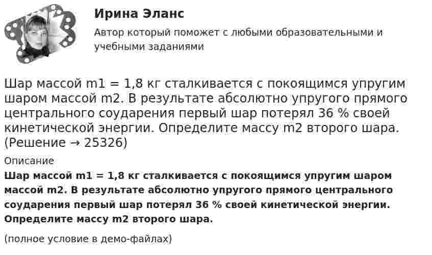     
          Описание
          Шар массой m1 = 1,8 кг сталкивается с покоящимся упругим шаром массой m2. В результате абсолютно упругого прямого центрального соударения первый шар потерял 36 % своей кинетической энергии. Определите массу m2 второго шара.(полное условие в демо-файлах)  
            
            
            Шар массой m1=10 кг сталкивается с шаром массой m2=4 кг.Шар массой m1 = 1,8 кг сталкивается с покоящимся упругим шаром массой m2. В результате абсолютно упругого прямого центрального соударения первый шар потерял 36 % своей кинетической энергии. Определите массу m2 второго шара.Шар массой m1=1,8 кг сталкивается с покоящимся упругим шаром массой m2. В результате абсолютно упругого прямого центрального соударения первый шар потерял 36 % своей кинетической энергии. Определите массу m2 второго шара.Шар массой m1 = 1 кг движется со скоростью 1 = 4 м/с и сталкивается с шаром массой m2 = 2 кг, движущимся навстречу ему со скоростью 2 = 3 м/с. Каковы скорости u1 и u2 шаров после удара? Удар считать абсолютно упругим, прямым, центральным.Шар массой m1 = 1 кг движется со скоростью V1 = 4 м/с и сталкивается с покоящимся шаром массой m2 = 3 кг. Каковы скорости U1 и U2 шаров после удара? Удар считать абсолютно упругим, прямым, центральным.Шар массой m1 = 1 кг движется со скоростью v1 = 4 м/с и сталкивается с шаром массой m2 = 2 кг, движущимся навстречу ему со скоростью v2 = 3 м/с. Каковы скорости u1 и u2 шаров после удара? Удар считать абсолютно упругим, Шар массой m1 = 1 кг движется со скоростью v1 = 4 м/с и сталкивается с шаром массой m2 = 2 кг, движущимся навстречу ему со скоростью v2 = 3 м/с. Каковы скорости u1 и u2 шаров после удара? Удар считать абсолютно упругим, прямым, центральным.Шар массой 2 кг сталкивается с покоящемся шаром большей массы и при этом теряет 40 % кинетической энергии. Определить массу большего шара. Удар считать абсолютно упругим, прямым, центральным.Шар массой 300 г налетает на покоящийся шар и отражается назад с кинетической энергией в 4 раза меньшей первоначальной. Считая соударение упругим, найти массу второго шара.Шар массой 3кг движется со скоростью 2м с и сталкивается с покоящимся шаром массой 5кг. Какая работа, будет потеряна при пластической деформации шаров? Удар считать абсолютно неупругим, прямым центральным.Шар массой 3 кг движется со скоростью 3 м/с и нагоняет второй шар массой 3 кг, движущийся со скоростью 1 м/с. Найти скорости тел после столкновения, если удар был неупругий. Как велика потеря механической энергии при ударе шаров?Шар массой 4 кг движется со скоростью 2 м/с и сталкивается с покоящимся шаром массой 1 кг. Вычислить работу, совершённую вследствие деформации шаров при прямом центральном ударе. Шары считать неупругими.Шар массой 5 кг движется со скоростью v1=1 м/с и сталкивается с покоящимся шаром массой m2 = 2 кг. Определить скорости u1 и u2 шаров после удара. Удар считать, прямым, центральным, абсолютно упругимШар массой m = 10 кг и радиусом R = 20 см вращается вокруг оси, проходящей через его центр. Зависимость угла поворота от времени имеет вид  = A + Bt2 + Ct3, где B = 4 рад/с2, С = – 1 рад/с3. Найти закон изменения момента сил, 