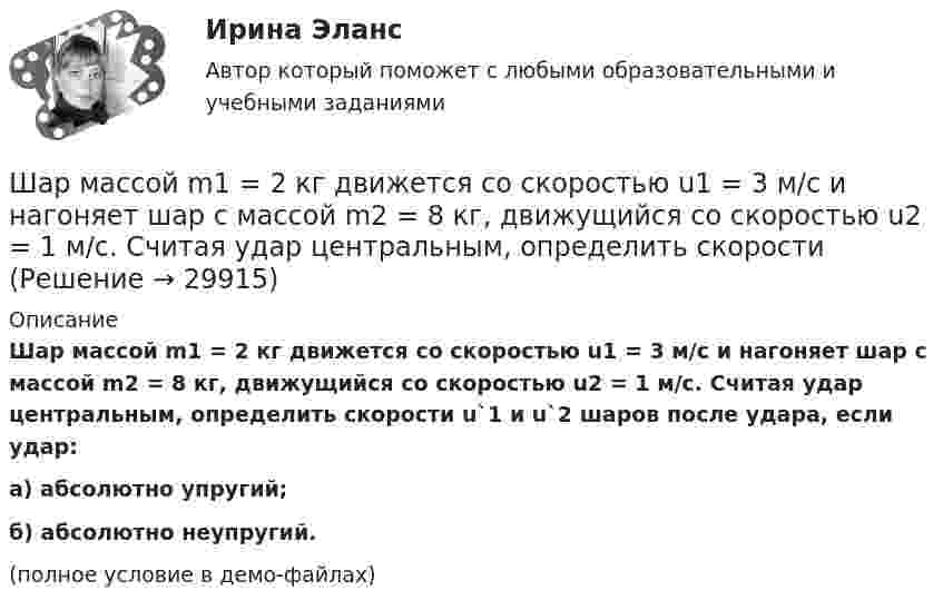     
          Описание
          Шар массой m1 = 2 кг движется со скоростью u1 = 3 м/c и нагоняет шар с массой m2 = 8 кг, движущийся со скоростью u2 = 1 м/c. Считая удар центральным, определить скорости u`1 и u`2 шаров после удара, если удар:а) абсолютно упругий;б) абсолютно неупругий.(полное условие в демо-файлах)  
            
            
            Шар массой m1 = 20 г, движущийся горизонтально с некоторой скоростью 1, столкнулся с неподвижным шаром массой m2 = 40 г. Шары абсолютно упругие, удар прямой, центральный. Какую долю своей кинетической энергии первый шар передал второму?Шар массой m1 = 2 кг движется со скоростью u1 = 3 м/c и нагоняет шар с массой m2 = 8 кг, движущийся со скоростью u2 = 1 м/c. Считая удар центральным, определить скоростиШар массой m1 = 2 кг, движущийся со скоростью u1 = 4 м/с, сталкивается с шаром массой m2 = 4 кг, скорость которого u2 = 12 м/с. Найти скорость шаров после неупругого удара.Шар массой m1 = 2 кг, движущийся со скоростью v1 = 100 м/с, ударяет неподвижный шар массой m2 = 8 кг. Какова будет скорость u2 второго шара после удара, если удар был прямой и абсолютно упругий?Шар массой m1 = 2 кг, движущийся со скоростью v1 = 100 м/с, ударяет неподвижный шар массой m2 = 8 кг. Какова будет скорость v2 второго шара после удара, если удар был прямой и абсолютно упругий?Шар массой m1 = 2 кг сталкивается с покоящимся шаром большей массы и при этом теряет 40% кинетической энергии. Определить массу m2 большего шара. Удар считать абсолютно упругим, прямым, центральным.Шар массой m1 = 2 кг сталкивается с покоящимся шаром большей массы и при этом теряет 40% кинетической энергии. Определить массу m2 большего шара. Удар считать абсолютно упругим, прямым, центральным.Шар массой m1=1,8 кг сталкивается с покоящимся упругим шаром массой m2. В результате абсолютно упругого прямого центрального соударения первый шар потерял 36 % своей кинетической энергии. Определите массу m2 второго шара.Шар массой m1 = 1 кг движется со скоростью 1 = 4 м/с и сталкивается с шаром массой m2 = 2 кг, движущимся навстречу ему со скоростью 2 = 3 м/с. Каковы скорости u1 и u2 шаров после удара? Удар считать абсолютно упругим, прямым, центральным.Шар массой m1 = 1 кг движется со скоростью V1 = 4 м/с и сталкивается с покоящимся шаром массой m2 = 3 кг. Каковы скорости U1 и U2 шаров после удара? Удар считать абсолютно упругим, прямым, центральным.Шар массой m1 = 1 кг движется со скоростью v1 = 4 м/с и сталкивается с шаром массой m2 = 2 кг, движущимся навстречу ему со скоростью v2 = 3 м/с. Каковы скорости u1 и u2 шаров после удара? Удар считать абсолютно упругим, Шар массой m1 = 1 кг движется со скоростью v1 = 4 м/с и сталкивается с шаром массой m2 = 2 кг, движущимся навстречу ему со скоростью v2 = 3 м/с. Каковы скорости u1 и u2 шаров после удара? Удар считать абсолютно упругим, прямым, центральным.Шар массой m1 = 1 кг движется со скоростью V1 = 4 м/с и сталкивается с шаром массой m2 = 2 кг, движущимся навстречу со скоростью V2 = 3 м/с. Каковы скорости U1 и U2 шаров после удара? Удар считайте абсолютно упругим, прямым, центральным.Шар массой m1 = 200 г, движущийся со скоростью 1 = 10 м/с, сталкивается с неподвижным шаром массой m2 = 800 г. Удар прямой, центральный, абсолютно упругий. Определить скорости шаров после столкновения.