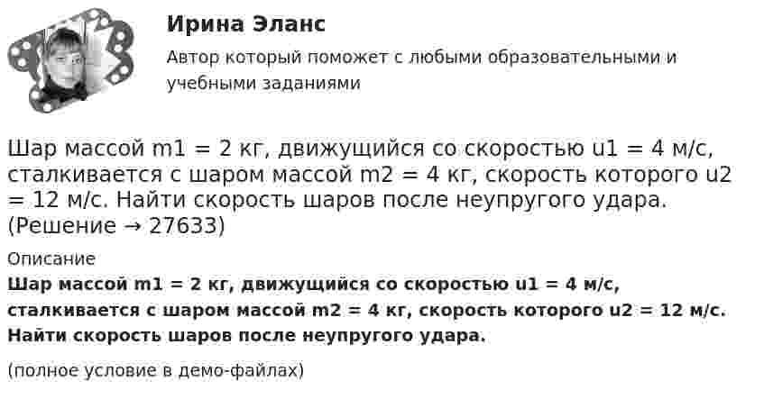     
          Описание
          Шар массой m1 = 2 кг, движущийся со скоростью u1 = 4 м/с, сталкивается с шаром массой m2 = 4 кг, скорость которого u2 = 12 м/с. Найти скорость шаров после неупругого удара.(полное условие в демо-файлах)  
            
            
            Шар массой m1 = 2 кг движется со скоростью u1 = 3 м/c и нагоняет шар с массой m2 = 8 кг, движущийся со скоростью u2 = 1 м/c. Считая удар центральным, определить скоростиШар массой m1 = 2 кг, движущийся со скоростью u1 = 4 м/с, сталкивается с шаром массой m2 = 4 кг, скорость которого u2 = 12 м/с. Найти скорость шаров после неупругого удара.Шар массой m1 = 2 кг, движущийся со скоростью v1 = 100 м/с, ударяет неподвижный шар массой m2 = 8 кг. Какова будет скорость u2 второго шара после удара, если удар был прямой и абсолютно упругий?Шар массой m1 = 2 кг, движущийся со скоростью v1 = 100 м/с, ударяет неподвижный шар массой m2 = 8 кг. Какова будет скорость v2 второго шара после удара, если удар был прямой и абсолютно упругий?Шар массой m1 = 2 кг сталкивается с покоящимся шаром большей массы и при этом теряет 40% кинетической энергии. Определить массу m2 большего шара. Удар считать абсолютно упругим, прямым, центральным.Шар массой m1 = 2 кг сталкивается с покоящимся шаром большей массы и при этом теряет 40% кинетической энергии. Определить массу m2 большего шара. Удар считать абсолютно упругим, прямым, центральным.Шар массой m1 = 3 кг движется со скоростью 1 = 4 м/с и сталкивается с покоящимся шаром массой m2 = 5 кг. Какая работа будет совершена при деформации шаров? Удар считать прямым, центральным, абсолютно неупругим.Шар массой m1 = 1 кг движется со скоростью 1 = 4 м/с и сталкивается с шаром массой m2 = 2 кг, движущимся навстречу ему со скоростью 2 = 3 м/с. Каковы скорости u1 и u2 шаров после удара? Удар считать абсолютно упругим, прямым, центральным.Шар массой m1 = 1 кг движется со скоростью V1 = 4 м/с и сталкивается с покоящимся шаром массой m2 = 3 кг. Каковы скорости U1 и U2 шаров после удара? Удар считать абсолютно упругим, прямым, центральным.Шар массой m1 = 1 кг движется со скоростью v1 = 4 м/с и сталкивается с шаром массой m2 = 2 кг, движущимся навстречу ему со скоростью v2 = 3 м/с. Каковы скорости u1 и u2 шаров после удара? Удар считать абсолютно упругим, Шар массой m1 = 1 кг движется со скоростью v1 = 4 м/с и сталкивается с шаром массой m2 = 2 кг, движущимся навстречу ему со скоростью v2 = 3 м/с. Каковы скорости u1 и u2 шаров после удара? Удар считать абсолютно упругим, прямым, центральным.Шар массой m1 = 1 кг движется со скоростью V1 = 4 м/с и сталкивается с шаром массой m2 = 2 кг, движущимся навстречу со скоростью V2 = 3 м/с. Каковы скорости U1 и U2 шаров после удара? Удар считайте абсолютно упругим, прямым, центральным.Шар массой m1 = 200 г, движущийся со скоростью 1 = 10 м/с, сталкивается с неподвижным шаром массой m2 = 800 г. Удар прямой, центральный, абсолютно упругий. Определить скорости шаров после столкновения.Шар массой m1 = 200 г, движущийся со скоростью V1 = 10 м/с, ударяет неподвижный шар массой m2 = 800 г. Удар прямой, абсолютно неупругий. Какова будет скорость U шаров после удара?