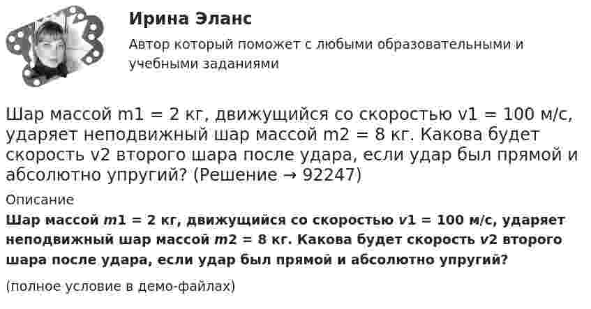     
            Описание
            Шар массой m1 = 2 кг, движущийся со скоростью v1 = 100 м/с, ударяет неподвижный шар массой m2 = 8 кг. Какова будет скорость v2 второго шара после удара, если удар был прямой и абсолютно упругий?(полное условие в демо-файлах)   
            
            
            Шар массой m1 = 2 кг, движущийся со скоростью v1 = 100 м/с, ударяет неподвижный шар массой m2 = 8 кг. Какова будет скорость u2 второго шара после удара, если удар был прямой и абсолютно упругий?Шар массой m1 = 2 кг, движущийся со скоростью v1 = 100 м/с, ударяет неподвижный шар массой m2 = 8 кг. Какова будет скорость v2 второго шара после удара, если удар был прямой и абсолютно упругий?Шар массой m1 = 2 кг сталкивается с покоящимся шаром большей массы и при этом теряет 40% кинетической энергии. Определить массу m2 большего шара. Удар считать абсолютно упругим, прямым, центральным.Шар массой m1 = 2 кг сталкивается с покоящимся шаром большей массы и при этом теряет 40% кинетической энергии. Определить массу m2 большего шара. Удар считать абсолютно упругим, прямым, центральным.Шар массой m1 = 3 кг движется со скоростью 1 = 4 м/с и сталкивается с покоящимся шаром массой m2 = 5 кг. Какая работа будет совершена при деформации шаров? Удар считать прямым, центральным, абсолютно неупругим.Шар массой m1 = 3 кг движется со скоростью 1 = 4 м/с и сталкивается с шаром массой m2 = 5 кг, который движется ему навстречу со скоростью 2 = 2 м/с. Определить скорости u1 и u2 шаров после удара. Удар считать абсолютно упругим, прямым, центральным.Шар массой m1 = 3 кг движется со скоростью, v1 = 2 м/с и сталкивается с покоящимся шаром массой m2 = 5 кг. Какая работа будет совершена при деформации шаров? Удар считать абсолютно неупругим, прямым, центральным.Шар массой m1 = 1 кг движется со скоростью v1 = 4 м/с и сталкивается с шаром массой m2 = 2 кг, движущимся навстречу ему со скоростью v2 = 3 м/с. Каковы скорости u1 и u2 шаров после удара? Удар считать абсолютно упругим, Шар массой m1 = 1 кг движется со скоростью v1 = 4 м/с и сталкивается с шаром массой m2 = 2 кг, движущимся навстречу ему со скоростью v2 = 3 м/с. Каковы скорости u1 и u2 шаров после удара? Удар считать абсолютно упругим, прямым, центральным.Шар массой m1 = 1 кг движется со скоростью V1 = 4 м/с и сталкивается с шаром массой m2 = 2 кг, движущимся навстречу со скоростью V2 = 3 м/с. Каковы скорости U1 и U2 шаров после удара? Удар считайте абсолютно упругим, прямым, центральным.Шар массой m1 = 200 г, движущийся со скоростью 1 = 10 м/с, сталкивается с неподвижным шаром массой m2 = 800 г. Удар прямой, центральный, абсолютно упругий. Определить скорости шаров после столкновения.Шар массой m1 = 200 г, движущийся со скоростью V1 = 10 м/с, ударяет неподвижный шар массой m2 = 800 г. Удар прямой, абсолютно неупругий. Какова будет скорость U шаров после удара?Шар массой m1 = 20 г, движущийся горизонтально с некоторой скоростью 1, столкнулся с неподвижным шаром массой m2 = 40 г. Шары абсолютно упругие, удар прямой, центральный. Какую долю своей кинетической энергии первый шар передал второму?Шар массой m1 = 2 кг движется со скоростью u1 = 3 м/c и нагоняет шар с массой m2 = 8 кг, движущийся со скоростью u2 = 1 м/c. Считая удар центральным, определить скорости