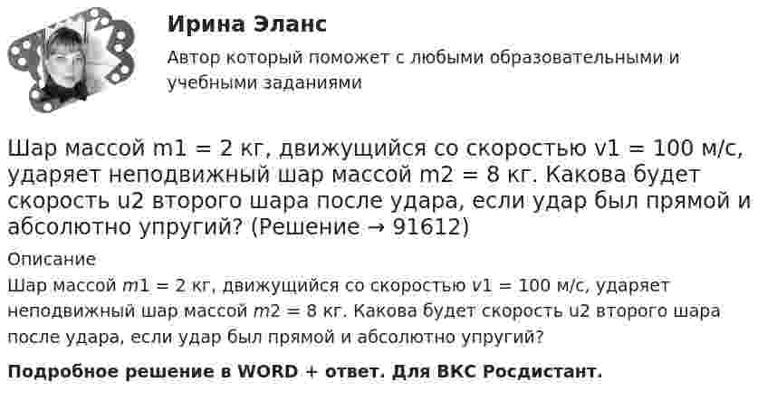      
            Описание
            Шар массой m1 = 2 кг, движущийся со скоростью v1 = 100 м/с, ударяет неподвижный шар массой m2 = 8 кг. Какова будет скорость u2 второго шара после удара, если удар был прямой и абсолютно упругий?Подробное решение в WORD + ответ. Для ВКС Росдистант.   
            
            
            Шар массой m1 = 2 кг, движущийся со скоростью u1 = 4 м/с, сталкивается с шаром массой m2 = 4 кг, скорость которого u2 = 12 м/с. Найти скорость шаров после неупругого удара.Шар массой m1 = 2 кг, движущийся со скоростью v1 = 100 м/с, ударяет неподвижный шар массой m2 = 8 кг. Какова будет скорость u2 второго шара после удара, если удар был прямой и абсолютно упругий?Шар массой m1 = 2 кг, движущийся со скоростью v1 = 100 м/с, ударяет неподвижный шар массой m2 = 8 кг. Какова будет скорость v2 второго шара после удара, если удар был прямой и абсолютно упругий?Шар массой m1 = 2 кг сталкивается с покоящимся шаром большей массы и при этом теряет 40% кинетической энергии. Определить массу m2 большего шара. Удар считать абсолютно упругим, прямым, центральным.Шар массой m1 = 2 кг сталкивается с покоящимся шаром большей массы и при этом теряет 40% кинетической энергии. Определить массу m2 большего шара. Удар считать абсолютно упругим, прямым, центральным.Шар массой m1 = 3 кг движется со скоростью 1 = 4 м/с и сталкивается с покоящимся шаром массой m2 = 5 кг. Какая работа будет совершена при деформации шаров? Удар считать прямым, центральным, абсолютно неупругим.Шар массой m1 = 3 кг движется со скоростью 1 = 4 м/с и сталкивается с шаром массой m2 = 5 кг, который движется ему навстречу со скоростью 2 = 2 м/с. Определить скорости u1 и u2 шаров после удара. Удар считать абсолютно упругим, прямым, центральным.Шар массой m1 = 1 кг движется со скоростью V1 = 4 м/с и сталкивается с покоящимся шаром массой m2 = 3 кг. Каковы скорости U1 и U2 шаров после удара? Удар считать абсолютно упругим, прямым, центральным.Шар массой m1 = 1 кг движется со скоростью v1 = 4 м/с и сталкивается с шаром массой m2 = 2 кг, движущимся навстречу ему со скоростью v2 = 3 м/с. Каковы скорости u1 и u2 шаров после удара? Удар считать абсолютно упругим, Шар массой m1 = 1 кг движется со скоростью v1 = 4 м/с и сталкивается с шаром массой m2 = 2 кг, движущимся навстречу ему со скоростью v2 = 3 м/с. Каковы скорости u1 и u2 шаров после удара? Удар считать абсолютно упругим, прямым, центральным.Шар массой m1 = 1 кг движется со скоростью V1 = 4 м/с и сталкивается с шаром массой m2 = 2 кг, движущимся навстречу со скоростью V2 = 3 м/с. Каковы скорости U1 и U2 шаров после удара? Удар считайте абсолютно упругим, прямым, центральным.Шар массой m1 = 200 г, движущийся со скоростью 1 = 10 м/с, сталкивается с неподвижным шаром массой m2 = 800 г. Удар прямой, центральный, абсолютно упругий. Определить скорости шаров после столкновения.Шар массой m1 = 200 г, движущийся со скоростью V1 = 10 м/с, ударяет неподвижный шар массой m2 = 800 г. Удар прямой, абсолютно неупругий. Какова будет скорость U шаров после удара?Шар массой m1 = 20 г, движущийся горизонтально с некоторой скоростью 1, столкнулся с неподвижным шаром массой m2 = 40 г. Шары абсолютно упругие, удар прямой, центральный. Какую долю своей кинетической энергии первый шар передал второму?