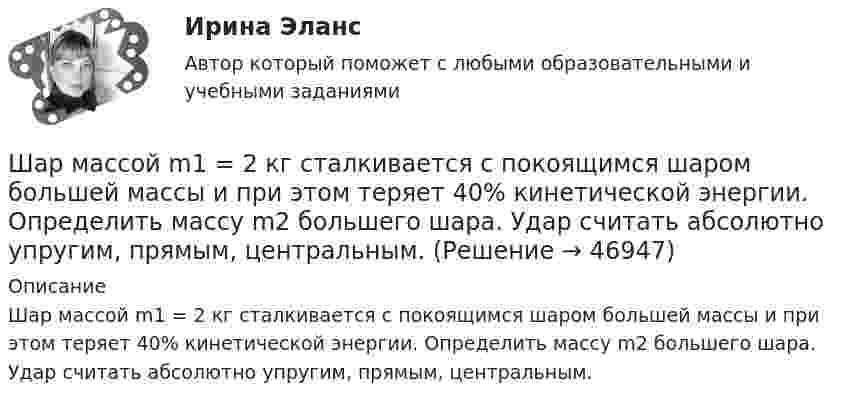      
            Описание
            Шар массой m1 = 2 кг сталкивается с покоящимся шаром большей массы и при этом теряет 40% кинетической энергии. Определить массу m2 большего шара. Удар считать абсолютно упругим, прямым, центральным.  
            
            
            Шар массой m1 = 2 кг, движущийся со скоростью v1 = 100 м/с, ударяет неподвижный шар массой m2 = 8 кг. Какова будет скорость v2 второго шара после удара, если удар был прямой и абсолютно упругий?Шар массой m1 = 2 кг сталкивается с покоящимся шаром большей массы и при этом теряет 40% кинетической энергии. Определить массу m2 большего шара. Удар считать абсолютно упругим, прямым, центральным.Шар массой m1 = 2 кг сталкивается с покоящимся шаром большей массы и при этом теряет 40% кинетической энергии. Определить массу m2 большего шара. Удар считать абсолютно упругим, прямым, центральным.Шар массой m1 = 3 кг движется со скоростью 1 = 4 м/с и сталкивается с покоящимся шаром массой m2 = 5 кг. Какая работа будет совершена при деформации шаров? Удар считать прямым, центральным, абсолютно неупругим.Шар массой m1 = 3 кг движется со скоростью 1 = 4 м/с и сталкивается с шаром массой m2 = 5 кг, который движется ему навстречу со скоростью 2 = 2 м/с. Определить скорости u1 и u2 шаров после удара. Удар считать абсолютно упругим, прямым, центральным.Шар массой m1 = 3 кг движется со скоростью, v1 = 2 м/с и сталкивается с покоящимся шаром массой m2 = 5 кг. Какая работа будет совершена при деформации шаров? Удар считать абсолютно неупругим, прямым, центральным.Шар массой m1 = 3 кг движется со скоростью V1 = 2 м/с и сталкивается с покоящимся шаром массой m2 = 5 кг. Какая работа будет совершена при деформации шаров? Удар является неупругим.Шар массой m1 = 1 кг движется со скоростью v1 = 4 м/с и сталкивается с шаром массой m2 = 2 кг, движущимся навстречу ему со скоростью v2 = 3 м/с. Каковы скорости u1 и u2 шаров после удара? Удар считать абсолютно упругим, прямым, центральным.Шар массой m1 = 1 кг движется со скоростью V1 = 4 м/с и сталкивается с шаром массой m2 = 2 кг, движущимся навстречу со скоростью V2 = 3 м/с. Каковы скорости U1 и U2 шаров после удара? Удар считайте абсолютно упругим, прямым, центральным.Шар массой m1 = 200 г, движущийся со скоростью 1 = 10 м/с, сталкивается с неподвижным шаром массой m2 = 800 г. Удар прямой, центральный, абсолютно упругий. Определить скорости шаров после столкновения.Шар массой m1 = 200 г, движущийся со скоростью V1 = 10 м/с, ударяет неподвижный шар массой m2 = 800 г. Удар прямой, абсолютно неупругий. Какова будет скорость U шаров после удара?Шар массой m1 = 20 г, движущийся горизонтально с некоторой скоростью 1, столкнулся с неподвижным шаром массой m2 = 40 г. Шары абсолютно упругие, удар прямой, центральный. Какую долю своей кинетической энергии первый шар передал второму?Шар массой m1 = 2 кг движется со скоростью u1 = 3 м/c и нагоняет шар с массой m2 = 8 кг, движущийся со скоростью u2 = 1 м/c. Считая удар центральным, определить скоростиШар массой m1 = 2 кг, движущийся со скоростью u1 = 4 м/с, сталкивается с шаром массой m2 = 4 кг, скорость которого u2 = 12 м/с. Найти скорость шаров после неупругого удара.