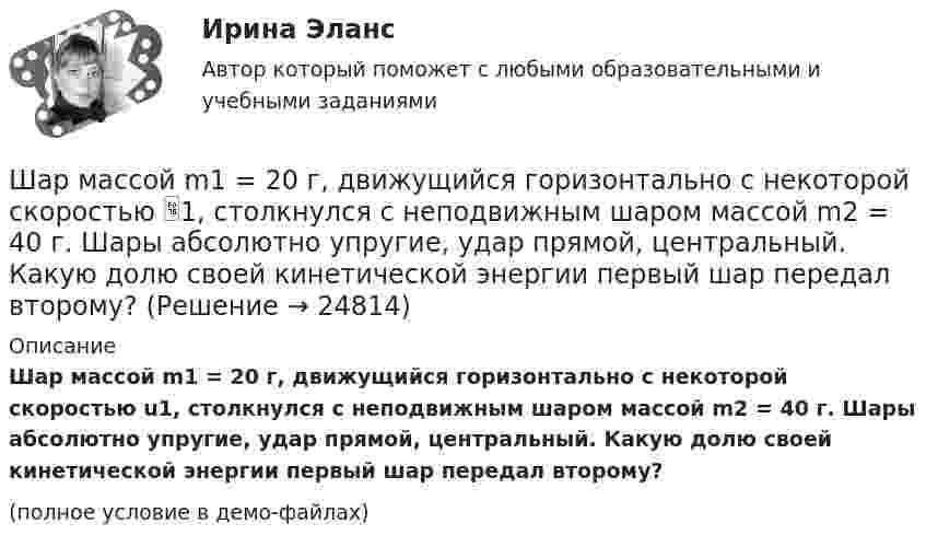    
          Описание
          Шар массой m1 = 20 г, движущийся горизонтально с некоторой скоростью u1, столкнулся с неподвижным шаром массой m2 = 40 г. Шары абсолютно упругие, удар прямой, центральный. Какую долю своей кинетической энергии первый шар передал второму?(полное условие в демо-файлах)  
            
            
            Шар массой m1 = 200 г, движущийся со скоростью V1 = 10 м/с, ударяет неподвижный шар массой m2 = 800 г. Удар прямой, абсолютно неупругий. Какова будет скорость U шаров после удара?Шар массой m1 = 20 г, движущийся горизонтально с некоторой скоростью 1, столкнулся с неподвижным шаром массой m2 = 40 г. Шары абсолютно упругие, удар прямой, центральный. Какую долю своей кинетической энергии первый шар передал второму?Шар массой m1 = 2 кг движется со скоростью u1 = 3 м/c и нагоняет шар с массой m2 = 8 кг, движущийся со скоростью u2 = 1 м/c. Считая удар центральным, определить скоростиШар массой m1 = 2 кг, движущийся со скоростью u1 = 4 м/с, сталкивается с шаром массой m2 = 4 кг, скорость которого u2 = 12 м/с. Найти скорость шаров после неупругого удара.Шар массой m1 = 2 кг, движущийся со скоростью v1 = 100 м/с, ударяет неподвижный шар массой m2 = 8 кг. Какова будет скорость u2 второго шара после удара, если удар был прямой и абсолютно упругий?Шар массой m1 = 2 кг, движущийся со скоростью v1 = 100 м/с, ударяет неподвижный шар массой m2 = 8 кг. Какова будет скорость v2 второго шара после удара, если удар был прямой и абсолютно упругий?Шар массой m1 = 2 кг сталкивается с покоящимся шаром большей массы и при этом теряет 40% кинетической энергии. Определить массу m2 большего шара. Удар считать абсолютно упругим, прямым, центральным.Шар массой m1 = 1,8 кг сталкивается с покоящимся упругим шаром массой m2. В результате абсолютно упругого прямого центрального соударения первый шар потерял 36 % своей кинетической энергии. Определите массу m2 второго шара.Шар массой m1=1,8 кг сталкивается с покоящимся упругим шаром массой m2. В результате абсолютно упругого прямого центрального соударения первый шар потерял 36 % своей кинетической энергии. Определите массу m2 второго шара.Шар массой m1 = 1 кг движется со скоростью 1 = 4 м/с и сталкивается с шаром массой m2 = 2 кг, движущимся навстречу ему со скоростью 2 = 3 м/с. Каковы скорости u1 и u2 шаров после удара? Удар считать абсолютно упругим, прямым, центральным.Шар массой m1 = 1 кг движется со скоростью V1 = 4 м/с и сталкивается с покоящимся шаром массой m2 = 3 кг. Каковы скорости U1 и U2 шаров после удара? Удар считать абсолютно упругим, прямым, центральным.Шар массой m1 = 1 кг движется со скоростью v1 = 4 м/с и сталкивается с шаром массой m2 = 2 кг, движущимся навстречу ему со скоростью v2 = 3 м/с. Каковы скорости u1 и u2 шаров после удара? Удар считать абсолютно упругим, Шар массой m1 = 1 кг движется со скоростью v1 = 4 м/с и сталкивается с шаром массой m2 = 2 кг, движущимся навстречу ему со скоростью v2 = 3 м/с. Каковы скорости u1 и u2 шаров после удара? Удар считать абсолютно упругим, прямым, центральным.Шар массой m1 = 1 кг движется со скоростью V1 = 4 м/с и сталкивается с шаром массой m2 = 2 кг, движущимся навстречу со скоростью V2 = 3 м/с. Каковы скорости U1 и U2 шаров после удара? Удар считайте абсолютно упругим, прямым, центральным.