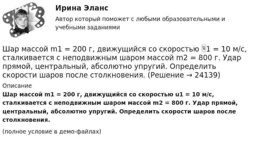     
          Описание
          Шар массой m1 = 200 г, движущийся со скоростью u1 = 10 м/с, сталкивается с неподвижным шаром массой m2 = 800 г. Удар прямой, центральный, абсолютно упругий. Определить скорости шаров после столкновения.(полное условие в демо-файлах)  
            
            
            Шар массой m1 = 1 кг движется со скоростью V1 = 4 м/с и сталкивается с шаром массой m2 = 2 кг, движущимся навстречу со скоростью V2 = 3 м/с. Каковы скорости U1 и U2 шаров после удара? Удар считайте абсолютно упругим, прямым, центральным.Шар массой m1 = 200 г, движущийся со скоростью 1 = 10 м/с, сталкивается с неподвижным шаром массой m2 = 800 г. Удар прямой, центральный, абсолютно упругий. Определить скорости шаров после столкновения.Шар массой m1 = 200 г, движущийся со скоростью V1 = 10 м/с, ударяет неподвижный шар массой m2 = 800 г. Удар прямой, абсолютно неупругий. Какова будет скорость U шаров после удара?Шар массой m1 = 20 г, движущийся горизонтально с некоторой скоростью 1, столкнулся с неподвижным шаром массой m2 = 40 г. Шары абсолютно упругие, удар прямой, центральный. Какую долю своей кинетической энергии первый шар передал второму?Шар массой m1 = 2 кг движется со скоростью u1 = 3 м/c и нагоняет шар с массой m2 = 8 кг, движущийся со скоростью u2 = 1 м/c. Считая удар центральным, определить скоростиШар массой m1 = 2 кг, движущийся со скоростью u1 = 4 м/с, сталкивается с шаром массой m2 = 4 кг, скорость которого u2 = 12 м/с. Найти скорость шаров после неупругого удара.Шар массой m1 = 2 кг, движущийся со скоростью v1 = 100 м/с, ударяет неподвижный шар массой m2 = 8 кг. Какова будет скорость u2 второго шара после удара, если удар был прямой и абсолютно упругий?Шар массой m1 = 10 кг, движущийся со скоростью V1 = 4 м/с, сталкивается с шаром массой m2 = 4 кг, скорость которого V2 = 12 м/с. Считать удар прямым, неупругим, найти скорость U шаров после удара в двух случаях: 1) малый шар нагоняет Шар массой m1=10 кг сталкивается с шаром массой m2=4 кг.Шар массой m1 = 1,8 кг сталкивается с покоящимся упругим шаром массой m2. В результате абсолютно упругого прямого центрального соударения первый шар потерял 36 % своей кинетической энергии. Определите массу m2 второго шара.Шар массой m1=1,8 кг сталкивается с покоящимся упругим шаром массой m2. В результате абсолютно упругого прямого центрального соударения первый шар потерял 36 % своей кинетической энергии. Определите массу m2 второго шара.Шар массой m1 = 1 кг движется со скоростью 1 = 4 м/с и сталкивается с шаром массой m2 = 2 кг, движущимся навстречу ему со скоростью 2 = 3 м/с. Каковы скорости u1 и u2 шаров после удара? Удар считать абсолютно упругим, прямым, центральным.Шар массой m1 = 1 кг движется со скоростью V1 = 4 м/с и сталкивается с покоящимся шаром массой m2 = 3 кг. Каковы скорости U1 и U2 шаров после удара? Удар считать абсолютно упругим, прямым, центральным.Шар массой m1 = 1 кг движется со скоростью v1 = 4 м/с и сталкивается с шаром массой m2 = 2 кг, движущимся навстречу ему со скоростью v2 = 3 м/с. Каковы скорости u1 и u2 шаров после удара? Удар считать абсолютно упругим, 