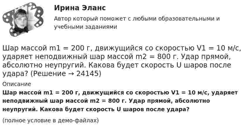     
          Описание
          Шар массой m1 = 200 г, движущийся со скоростью V1 = 10 м/с, ударяет неподвижный шар массой m2 = 800 г. Удар прямой, абсолютно неупругий. Какова будет скорость U шаров после удара?(полное условие в демо-файлах)  
            
            
            Шар массой m1 = 200 г, движущийся со скоростью 1 = 10 м/с, сталкивается с неподвижным шаром массой m2 = 800 г. Удар прямой, центральный, абсолютно упругий. Определить скорости шаров после столкновения.Шар массой m1 = 200 г, движущийся со скоростью V1 = 10 м/с, ударяет неподвижный шар массой m2 = 800 г. Удар прямой, абсолютно неупругий. Какова будет скорость U шаров после удара?Шар массой m1 = 20 г, движущийся горизонтально с некоторой скоростью 1, столкнулся с неподвижным шаром массой m2 = 40 г. Шары абсолютно упругие, удар прямой, центральный. Какую долю своей кинетической энергии первый шар передал второму?Шар массой m1 = 2 кг движется со скоростью u1 = 3 м/c и нагоняет шар с массой m2 = 8 кг, движущийся со скоростью u2 = 1 м/c. Считая удар центральным, определить скоростиШар массой m1 = 2 кг, движущийся со скоростью u1 = 4 м/с, сталкивается с шаром массой m2 = 4 кг, скорость которого u2 = 12 м/с. Найти скорость шаров после неупругого удара.Шар массой m1 = 2 кг, движущийся со скоростью v1 = 100 м/с, ударяет неподвижный шар массой m2 = 8 кг. Какова будет скорость u2 второго шара после удара, если удар был прямой и абсолютно упругий?Шар массой m1 = 2 кг, движущийся со скоростью v1 = 100 м/с, ударяет неподвижный шар массой m2 = 8 кг. Какова будет скорость v2 второго шара после удара, если удар был прямой и абсолютно упругий?Шар массой m1=10 кг сталкивается с шаром массой m2=4 кг.Шар массой m1 = 1,8 кг сталкивается с покоящимся упругим шаром массой m2. В результате абсолютно упругого прямого центрального соударения первый шар потерял 36 % своей кинетической энергии. Определите массу m2 второго шара.Шар массой m1=1,8 кг сталкивается с покоящимся упругим шаром массой m2. В результате абсолютно упругого прямого центрального соударения первый шар потерял 36 % своей кинетической энергии. Определите массу m2 второго шара.Шар массой m1 = 1 кг движется со скоростью 1 = 4 м/с и сталкивается с шаром массой m2 = 2 кг, движущимся навстречу ему со скоростью 2 = 3 м/с. Каковы скорости u1 и u2 шаров после удара? Удар считать абсолютно упругим, прямым, центральным.Шар массой m1 = 1 кг движется со скоростью V1 = 4 м/с и сталкивается с покоящимся шаром массой m2 = 3 кг. Каковы скорости U1 и U2 шаров после удара? Удар считать абсолютно упругим, прямым, центральным.Шар массой m1 = 1 кг движется со скоростью v1 = 4 м/с и сталкивается с шаром массой m2 = 2 кг, движущимся навстречу ему со скоростью v2 = 3 м/с. Каковы скорости u1 и u2 шаров после удара? Удар считать абсолютно упругим, Шар массой m1 = 1 кг движется со скоростью v1 = 4 м/с и сталкивается с шаром массой m2 = 2 кг, движущимся навстречу ему со скоростью v2 = 3 м/с. Каковы скорости u1 и u2 шаров после удара? Удар считать абсолютно упругим, прямым, центральным.