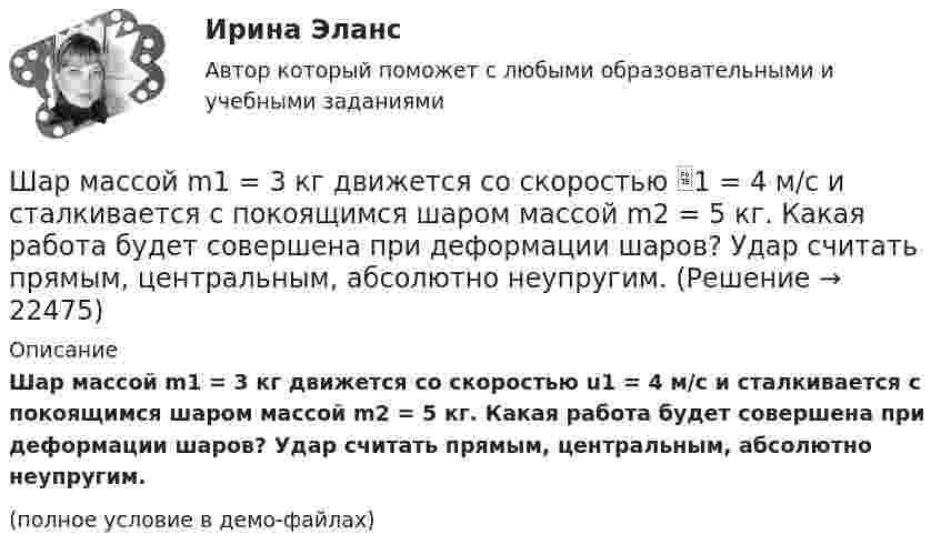     
          Описание
          Шар массой m1 = 3 кг движется со скоростью u1 = 4 м/с и сталкивается с покоящимся шаром массой m2 = 5 кг. Какая работа будет совершена при деформации шаров? Удар считать прямым, центральным, абсолютно неупругим.(полное условие в демо-файлах)  
            
            
            Шар массой m1 = 2 кг сталкивается с покоящимся шаром большей массы и при этом теряет 40% кинетической энергии. Определить массу m2 большего шара. Удар считать абсолютно упругим, прямым, центральным.Шар массой m1 = 3 кг движется со скоростью 1 = 4 м/с и сталкивается с покоящимся шаром массой m2 = 5 кг. Какая работа будет совершена при деформации шаров? Удар считать прямым, центральным, абсолютно неупругим.Шар массой m1 = 3 кг движется со скоростью 1 = 4 м/с и сталкивается с шаром массой m2 = 5 кг, который движется ему навстречу со скоростью 2 = 2 м/с. Определить скорости u1 и u2 шаров после удара. Удар считать абсолютно упругим, прямым, центральным.Шар массой m1 = 3 кг движется со скоростью, v1 = 2 м/с и сталкивается с покоящимся шаром массой m2 = 5 кг. Какая работа будет совершена при деформации шаров? Удар считать абсолютно неупругим, прямым, центральным.Шар массой m1 = 3 кг движется со скоростью V1 = 2 м/с и сталкивается с покоящимся шаром массой m2 = 5 кг. Какая работа будет совершена при деформации шаров? Удар является неупругим.Шар массой m1 = 4,5 кг движется со скоростью v1 = 8 м/с и сталкивается с шаром массой m2 = 6 кг, который движется ему навстречу со скоростью v2 = 3 м/с. Определить скорости u1 и u2 шаров после удара. Во сколько раз изменится скорость первогоШар массой m1 = 4 кг движется со скоростью 1 = 5 м/с и сталкивается с шаром массой m2 = 6 кг, который движется ему навстречу со скоростью 2 = 2 м/с. Считая удар прямым, центральным, а шары однородными, абсолютно упругими, найти их Шар массой m1 = 200 г, движущийся со скоростью 1 = 10 м/с, сталкивается с неподвижным шаром массой m2 = 800 г. Удар прямой, центральный, абсолютно упругий. Определить скорости шаров после столкновения.Шар массой m1 = 200 г, движущийся со скоростью V1 = 10 м/с, ударяет неподвижный шар массой m2 = 800 г. Удар прямой, абсолютно неупругий. Какова будет скорость U шаров после удара?Шар массой m1 = 20 г, движущийся горизонтально с некоторой скоростью 1, столкнулся с неподвижным шаром массой m2 = 40 г. Шары абсолютно упругие, удар прямой, центральный. Какую долю своей кинетической энергии первый шар передал второму?Шар массой m1 = 2 кг движется со скоростью u1 = 3 м/c и нагоняет шар с массой m2 = 8 кг, движущийся со скоростью u2 = 1 м/c. Считая удар центральным, определить скоростиШар массой m1 = 2 кг, движущийся со скоростью u1 = 4 м/с, сталкивается с шаром массой m2 = 4 кг, скорость которого u2 = 12 м/с. Найти скорость шаров после неупругого удара.Шар массой m1 = 2 кг, движущийся со скоростью v1 = 100 м/с, ударяет неподвижный шар массой m2 = 8 кг. Какова будет скорость u2 второго шара после удара, если удар был прямой и абсолютно упругий?Шар массой m1 = 2 кг, движущийся со скоростью v1 = 100 м/с, ударяет неподвижный шар массой m2 = 8 кг. Какова будет скорость v2 второго шара после удара, если удар был прямой и абсолютно упругий?