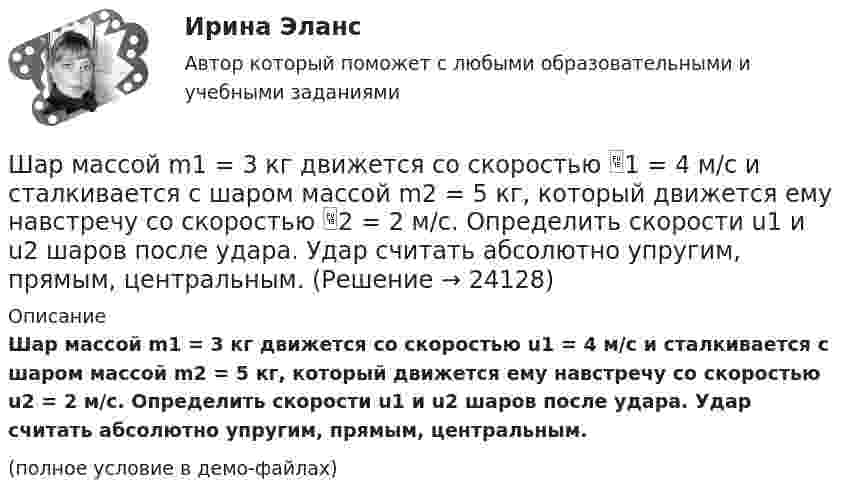    
          Описание
          Шар массой m1 = 3 кг движется со скоростью u1 = 4 м/с и сталкивается с шаром массой m2 = 5 кг, который движется ему навстречу со скоростью u2 = 2 м/с. Определить скорости u1 и u2 шаров после удара. Удар считать абсолютно упругим, прямым, центральным.(полное условие в демо-файлах)  
            
            
            Шар массой m1 = 3 кг движется со скоростью 1 = 4 м/с и сталкивается с покоящимся шаром массой m2 = 5 кг. Какая работа будет совершена при деформации шаров? Удар считать прямым, центральным, абсолютно неупругим.Шар массой m1 = 3 кг движется со скоростью 1 = 4 м/с и сталкивается с шаром массой m2 = 5 кг, который движется ему навстречу со скоростью 2 = 2 м/с. Определить скорости u1 и u2 шаров после удара. Удар считать абсолютно упругим, прямым, центральным.Шар массой m1 = 3 кг движется со скоростью, v1 = 2 м/с и сталкивается с покоящимся шаром массой m2 = 5 кг. Какая работа будет совершена при деформации шаров? Удар считать абсолютно неупругим, прямым, центральным.Шар массой m1 = 3 кг движется со скоростью V1 = 2 м/с и сталкивается с покоящимся шаром массой m2 = 5 кг. Какая работа будет совершена при деформации шаров? Удар является неупругим.Шар массой m1 = 4,5 кг движется со скоростью v1 = 8 м/с и сталкивается с шаром массой m2 = 6 кг, который движется ему навстречу со скоростью v2 = 3 м/с. Определить скорости u1 и u2 шаров после удара. Во сколько раз изменится скорость первогоШар массой m1 = 4 кг движется со скоростью 1 = 5 м/с и сталкивается с шаром массой m2 = 6 кг, который движется ему навстречу со скоростью 2 = 2 м/с. Считая удар прямым, центральным, а шары однородными, абсолютно упругими, найти их Шар массой m1 = 4 кг движется со скоростью  5 м/с навстречу шару массой m2 = 1 кг. После центрального неупругого удара общая скорость шаров оказалась  3 м/с и направлена в сторону 1. Определите изменение внутренней энергии шаров. Ответ укажиШар массой m1 = 200 г, движущийся со скоростью V1 = 10 м/с, ударяет неподвижный шар массой m2 = 800 г. Удар прямой, абсолютно неупругий. Какова будет скорость U шаров после удара?Шар массой m1 = 20 г, движущийся горизонтально с некоторой скоростью 1, столкнулся с неподвижным шаром массой m2 = 40 г. Шары абсолютно упругие, удар прямой, центральный. Какую долю своей кинетической энергии первый шар передал второму?Шар массой m1 = 2 кг движется со скоростью u1 = 3 м/c и нагоняет шар с массой m2 = 8 кг, движущийся со скоростью u2 = 1 м/c. Считая удар центральным, определить скоростиШар массой m1 = 2 кг, движущийся со скоростью u1 = 4 м/с, сталкивается с шаром массой m2 = 4 кг, скорость которого u2 = 12 м/с. Найти скорость шаров после неупругого удара.Шар массой m1 = 2 кг, движущийся со скоростью v1 = 100 м/с, ударяет неподвижный шар массой m2 = 8 кг. Какова будет скорость u2 второго шара после удара, если удар был прямой и абсолютно упругий?Шар массой m1 = 2 кг, движущийся со скоростью v1 = 100 м/с, ударяет неподвижный шар массой m2 = 8 кг. Какова будет скорость v2 второго шара после удара, если удар был прямой и абсолютно упругий?Шар массой m1 = 2 кг сталкивается с покоящимся шаром большей массы и при этом теряет 40% кинетической энергии. Определить массу m2 большего шара. Удар считать абсолютно упругим, прямым, центральным.