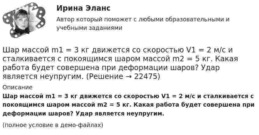     
          Описание
          Шар массой m1 = 3 кг движется со скоростью V1 = 2 м/с и сталкивается с покоящимся шаром массой m2 = 5 кг. Какая работа будет совершена при деформации шаров? Удар является неупругим.(полное условие в демо-файлах)  
            
            
            Шар массой m1 = 3 кг движется со скоростью, v1 = 2 м/с и сталкивается с покоящимся шаром массой m2 = 5 кг. Какая работа будет совершена при деформации шаров? Удар считать абсолютно неупругим, прямым, центральным.Шар массой m1 = 3 кг движется со скоростью V1 = 2 м/с и сталкивается с покоящимся шаром массой m2 = 5 кг. Какая работа будет совершена при деформации шаров? Удар является неупругим.Шар массой m1 = 4,5 кг движется со скоростью v1 = 8 м/с и сталкивается с шаром массой m2 = 6 кг, который движется ему навстречу со скоростью v2 = 3 м/с. Определить скорости u1 и u2 шаров после удара. Во сколько раз изменится скорость первогоШар массой m1 = 4 кг движется со скоростью 1 = 5 м/с и сталкивается с шаром массой m2 = 6 кг, который движется ему навстречу со скоростью 2 = 2 м/с. Считая удар прямым, центральным, а шары однородными, абсолютно упругими, найти их Шар массой m1 = 4 кг движется со скоростью  5 м/с навстречу шару массой m2 = 1 кг. После центрального неупругого удара общая скорость шаров оказалась  3 м/с и направлена в сторону 1. Определите изменение внутренней энергии шаров. Ответ укажиШар массой m1 = 4 кг движется со скоростью v1 = 5 м/с и сталкивается с шаром массой m2 = 6 кг, который движется ему навстречу со скоростью v2 = 2 м/с. Определить скорости u1 и u2 шаров после удара. Удар считать абсолютно упругим, прямым, центральным.Шар массой m1 = 4 кг движется со скоростью v1 = 5 м/с и сталкивается с шаром массой m2 = 6 кг, который движется ему навстречу со скоростью v2 = 2 м/с. Определить скорости u1 и u2 шаров после удара. Удар считать абсолютно упругим, прямым, центральным.Шар массой m1 = 2 кг движется со скоростью u1 = 3 м/c и нагоняет шар с массой m2 = 8 кг, движущийся со скоростью u2 = 1 м/c. Считая удар центральным, определить скоростиШар массой m1 = 2 кг, движущийся со скоростью u1 = 4 м/с, сталкивается с шаром массой m2 = 4 кг, скорость которого u2 = 12 м/с. Найти скорость шаров после неупругого удара.Шар массой m1 = 2 кг, движущийся со скоростью v1 = 100 м/с, ударяет неподвижный шар массой m2 = 8 кг. Какова будет скорость u2 второго шара после удара, если удар был прямой и абсолютно упругий?Шар массой m1 = 2 кг, движущийся со скоростью v1 = 100 м/с, ударяет неподвижный шар массой m2 = 8 кг. Какова будет скорость v2 второго шара после удара, если удар был прямой и абсолютно упругий?Шар массой m1 = 2 кг сталкивается с покоящимся шаром большей массы и при этом теряет 40% кинетической энергии. Определить массу m2 большего шара. Удар считать абсолютно упругим, прямым, центральным.Шар массой m1 = 2 кг сталкивается с покоящимся шаром большей массы и при этом теряет 40% кинетической энергии. Определить массу m2 большего шара. Удар считать абсолютно упругим, прямым, центральным.Шар массой m1 = 3 кг движется со скоростью 1 = 4 м/с и сталкивается с покоящимся шаром массой m2 = 5 кг. Какая работа будет совершена при деформации шаров? Удар считать прямым, центральным, абсолютно неупругим.