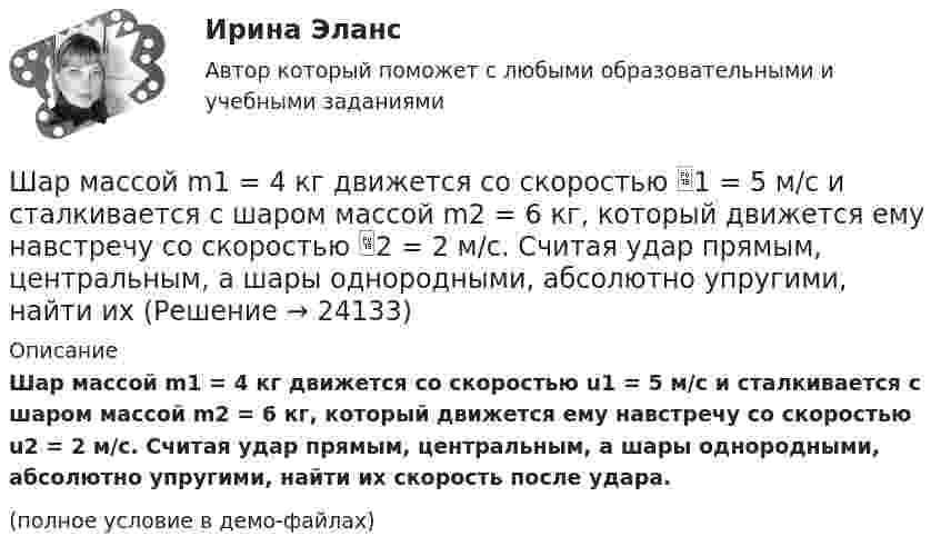     
          Описание
          Шар массой m1 = 4 кг движется со скоростью u1 = 5 м/с и сталкивается с шаром массой m2 = 6 кг, который движется ему навстречу со скоростью u2 = 2 м/с. Считая удар прямым, центральным, а шары однородными, абсолютно упругими, найти их скорость после удара.(полное условие в демо-файлах)  
            
            
            Шар массой m1 = 4,5 кг движется со скоростью v1 = 8 м/с и сталкивается с шаром массой m2 = 6 кг, который движется ему навстречу со скоростью v2 = 3 м/с. Определить скорости u1 и u2 шаров после удара. Во сколько раз изменится скорость первогоШар массой m1 = 4 кг движется со скоростью 1 = 5 м/с и сталкивается с шаром массой m2 = 6 кг, который движется ему навстречу со скоростью 2 = 2 м/с. Считая удар прямым, центральным, а шары однородными, абсолютно упругими, найти их Шар массой m1 = 4 кг движется со скоростью  5 м/с навстречу шару массой m2 = 1 кг. После центрального неупругого удара общая скорость шаров оказалась  3 м/с и направлена в сторону 1. Определите изменение внутренней энергии шаров. Ответ укажиШар массой m1 = 4 кг движется со скоростью v1 = 5 м/с и сталкивается с шаром массой m2 = 6 кг, который движется ему навстречу со скоростью v2 = 2 м/с. Определить скорости u1 и u2 шаров после удара. Удар считать абсолютно упругим, прямым, центральным.Шар массой m1 = 4 кг движется со скоростью v1 = 5 м/с и сталкивается с шаром массой m2 = 6 кг, который движется ему навстречу со скоростью v2 = 2 м/с. Определить скорости u1 и u2 шаров после удара. Удар считать абсолютно упругим, прямым, центральным.Шар массой m1 = 4 кг движется со скоростью V1 = 5 м/с и сталкивается с шаром массой m2 = 6 кг, который движется навстречу со скоростью V2 = 2 м/с. Определить скорости U1 и U2 шаров после удара. Удар считать абсолютно упругим, прямым, центральным.Шар массой m1 = 5 кг движется со скоростью 1 = 1 м/с и сталкивается с покоящимся шаром массой m2 = 2 кг. Определить скорости шаров после удара. Удар считать абсолютно упругим, прямым, центральным.Шар массой m1 = 2 кг, движущийся со скоростью v1 = 100 м/с, ударяет неподвижный шар массой m2 = 8 кг. Какова будет скорость u2 второго шара после удара, если удар был прямой и абсолютно упругий?Шар массой m1 = 2 кг, движущийся со скоростью v1 = 100 м/с, ударяет неподвижный шар массой m2 = 8 кг. Какова будет скорость v2 второго шара после удара, если удар был прямой и абсолютно упругий?Шар массой m1 = 2 кг сталкивается с покоящимся шаром большей массы и при этом теряет 40% кинетической энергии. Определить массу m2 большего шара. Удар считать абсолютно упругим, прямым, центральным.Шар массой m1 = 2 кг сталкивается с покоящимся шаром большей массы и при этом теряет 40% кинетической энергии. Определить массу m2 большего шара. Удар считать абсолютно упругим, прямым, центральным.Шар массой m1 = 3 кг движется со скоростью 1 = 4 м/с и сталкивается с покоящимся шаром массой m2 = 5 кг. Какая работа будет совершена при деформации шаров? Удар считать прямым, центральным, абсолютно неупругим.Шар массой m1 = 3 кг движется со скоростью 1 = 4 м/с и сталкивается с шаром массой m2 = 5 кг, который движется ему навстречу со скоростью 2 = 2 м/с. Определить скорости u1 и u2 шаров после удара. Удар считать абсолютно упругим, прямым, центральным.Шар массой m1 = 3 кг движется со скоростью, v1 = 2 м/с и сталкивается с покоящимся шаром массой m2 = 5 кг. Какая работа будет совершена при деформации шаров? Удар считать абсолютно неупругим, прямым, центральным.