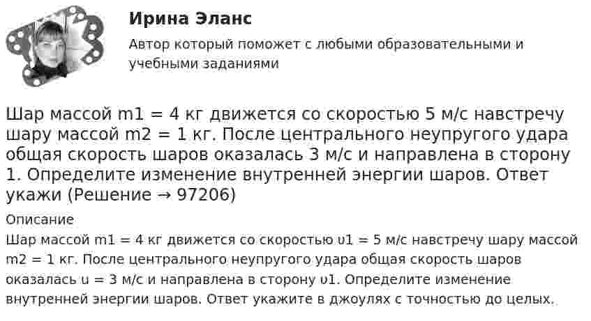      
            Описание
            Шар массой m1 = 4 кг движется со скоростью υ1 = 5 м/с навстречу шару массой m2 = 1 кг. После центрального неупругого удара общая скорость шаров оказалась u = 3 м/с и направлена в сторону υ1. Определите изменение внутренней энергии шаров. Ответ укажите в джоулях с точностью до целых.   
            
            
            Шар массой m1 = 4 кг движется со скоростью 1 = 5 м/с и сталкивается с шаром массой m2 = 6 кг, который движется ему навстречу со скоростью 2 = 2 м/с. Считая удар прямым, центральным, а шары однородными, абсолютно упругими, найти их Шар массой m1 = 4 кг движется со скоростью  5 м/с навстречу шару массой m2 = 1 кг. После центрального неупругого удара общая скорость шаров оказалась  3 м/с и направлена в сторону 1. Определите изменение внутренней энергии шаров. Ответ укажиШар массой m1 = 4 кг движется со скоростью v1 = 5 м/с и сталкивается с шаром массой m2 = 6 кг, который движется ему навстречу со скоростью v2 = 2 м/с. Определить скорости u1 и u2 шаров после удара. Удар считать абсолютно упругим, прямым, центральным.Шар массой m1 = 4 кг движется со скоростью v1 = 5 м/с и сталкивается с шаром массой m2 = 6 кг, который движется ему навстречу со скоростью v2 = 2 м/с. Определить скорости u1 и u2 шаров после удара. Удар считать абсолютно упругим, прямым, центральным.Шар массой m1 = 4 кг движется со скоростью V1 = 5 м/с и сталкивается с шаром массой m2 = 6 кг, который движется навстречу со скоростью V2 = 2 м/с. Определить скорости U1 и U2 шаров после удара. Удар считать абсолютно упругим, прямым, центральным.Шар массой m1 = 5 кг движется со скоростью 1 = 1 м/с и сталкивается с покоящимся шаром массой m2 = 2 кг. Определить скорости шаров после удара. Удар считать абсолютно упругим, прямым, центральным.Шар массой m1 = 5 кг движется со скоростью 1 = 2 м/с и сталкивается с покоящимся шаром массой m2 = 3 кг. Вычислить работу A, совершённую при деформации шаров при прямом центральном ударе. Шары считать неупругими.Шар массой m1 = 2 кг, движущийся со скоростью v1 = 100 м/с, ударяет неподвижный шар массой m2 = 8 кг. Какова будет скорость v2 второго шара после удара, если удар был прямой и абсолютно упругий?Шар массой m1 = 2 кг сталкивается с покоящимся шаром большей массы и при этом теряет 40% кинетической энергии. Определить массу m2 большего шара. Удар считать абсолютно упругим, прямым, центральным.Шар массой m1 = 2 кг сталкивается с покоящимся шаром большей массы и при этом теряет 40% кинетической энергии. Определить массу m2 большего шара. Удар считать абсолютно упругим, прямым, центральным.Шар массой m1 = 3 кг движется со скоростью 1 = 4 м/с и сталкивается с покоящимся шаром массой m2 = 5 кг. Какая работа будет совершена при деформации шаров? Удар считать прямым, центральным, абсолютно неупругим.Шар массой m1 = 3 кг движется со скоростью 1 = 4 м/с и сталкивается с шаром массой m2 = 5 кг, который движется ему навстречу со скоростью 2 = 2 м/с. Определить скорости u1 и u2 шаров после удара. Удар считать абсолютно упругим, прямым, центральным.Шар массой m1 = 3 кг движется со скоростью, v1 = 2 м/с и сталкивается с покоящимся шаром массой m2 = 5 кг. Какая работа будет совершена при деформации шаров? Удар считать абсолютно неупругим, прямым, центральным.Шар массой m1 = 3 кг движется со скоростью V1 = 2 м/с и сталкивается с покоящимся шаром массой m2 = 5 кг. Какая работа будет совершена при деформации шаров? Удар является неупругим.