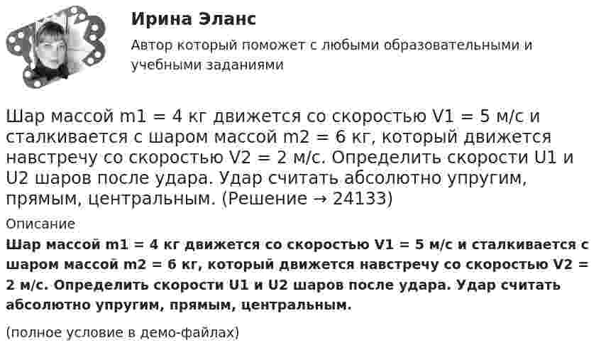     
          Описание
          Шар массой m1 = 4 кг движется со скоростью V1 = 5 м/с и сталкивается с шаром массой m2 = 6 кг, который движется навстречу со скоростью V2 = 2 м/с. Определить скорости U1 и U2 шаров после удара. Удар считать абсолютно упругим, прямым, центральным.(полное условие в демо-файлах)  
            
            
            Шар массой m1 = 4 кг движется со скоростью v1 = 5 м/с и сталкивается с шаром массой m2 = 6 кг, который движется ему навстречу со скоростью v2 = 2 м/с. Определить скорости u1 и u2 шаров после удара. Удар считать абсолютно упругим, прямым, центральным.Шар массой m1 = 4 кг движется со скоростью V1 = 5 м/с и сталкивается с шаром массой m2 = 6 кг, который движется навстречу со скоростью V2 = 2 м/с. Определить скорости U1 и U2 шаров после удара. Удар считать абсолютно упругим, прямым, центральным.Шар массой m1 = 5 кг движется со скоростью 1 = 1 м/с и сталкивается с покоящимся шаром массой m2 = 2 кг. Определить скорости шаров после удара. Удар считать абсолютно упругим, прямым, центральным.Шар массой m1 = 5 кг движется со скоростью 1 = 2 м/с и сталкивается с покоящимся шаром массой m2 = 3 кг. Вычислить работу A, совершённую при деформации шаров при прямом центральном ударе. Шары считать неупругими.Шар массой m1 = 5 кг движется со скоростью v1=1 м/с и сталкивается с покоящимся шаром массой m2 = 2 кг. Определить скорости u1  и  u2 шаров  после удара. Удар считать абсолютно упругим, прямым, центральным.Шар массой m = 1,8 кг сталкивается с покоящимся шаром большей массы M. В результате прямого упругого удара шар потерял  = 3/4 своей кинетической энергии. Определить массу большего шара.Шар массой m1 налетает на покоящийся шар массой m2 (m1Шар массой m1 = 3 кг движется со скоростью 1 = 4 м/с и сталкивается с покоящимся шаром массой m2 = 5 кг. Какая работа будет совершена при деформации шаров? Удар считать прямым, центральным, абсолютно неупругим.Шар массой m1 = 3 кг движется со скоростью 1 = 4 м/с и сталкивается с шаром массой m2 = 5 кг, который движется ему навстречу со скоростью 2 = 2 м/с. Определить скорости u1 и u2 шаров после удара. Удар считать абсолютно упругим, прямым, центральным.Шар массой m1 = 3 кг движется со скоростью, v1 = 2 м/с и сталкивается с покоящимся шаром массой m2 = 5 кг. Какая работа будет совершена при деформации шаров? Удар считать абсолютно неупругим, прямым, центральным.Шар массой m1 = 3 кг движется со скоростью V1 = 2 м/с и сталкивается с покоящимся шаром массой m2 = 5 кг. Какая работа будет совершена при деформации шаров? Удар является неупругим.Шар массой m1 = 4,5 кг движется со скоростью v1 = 8 м/с и сталкивается с шаром массой m2 = 6 кг, который движется ему навстречу со скоростью v2 = 3 м/с. Определить скорости u1 и u2 шаров после удара. Во сколько раз изменится скорость первогоШар массой m1 = 4 кг движется со скоростью 1 = 5 м/с и сталкивается с шаром массой m2 = 6 кг, который движется ему навстречу со скоростью 2 = 2 м/с. Считая удар прямым, центральным, а шары однородными, абсолютно упругими, найти их Шар массой m1 = 4 кг движется со скоростью  5 м/с навстречу шару массой m2 = 1 кг. После центрального неупругого удара общая скорость шаров оказалась  3 м/с и направлена в сторону 1. Определите изменение внутренней энергии шаров. Ответ укажи