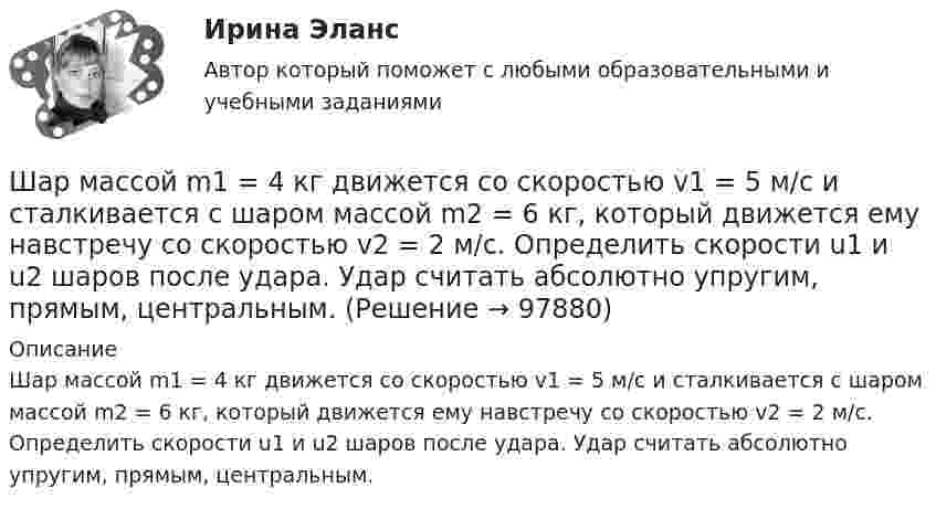      
            Описание
            Шар массой m1 = 4 кг движется со скоростью v1 = 5 м/с и сталкивается с шаром массой m2 = 6 кг, который движется ему навстречу со скоростью v2 = 2 м/с. Определить скорости u1 и u2 шаров после удара. Удар считать абсолютно упругим, прямым, центральным.   
            
            
            Шар массой m1 = 4 кг движется со скоростью v1 = 5 м/с и сталкивается с шаром массой m2 = 6 кг, который движется ему навстречу со скоростью v2 = 2 м/с. Определить скорости u1 и u2 шаров после удара. Удар считать абсолютно упругим, прямым, центральным.Шар массой m1 = 4 кг движется со скоростью v1 = 5 м/с и сталкивается с шаром массой m2 = 6 кг, который движется ему навстречу со скоростью v2 = 2 м/с. Определить скорости u1 и u2 шаров после удара. Удар считать абсолютно упругим, прямым, центральным.Шар массой m1 = 4 кг движется со скоростью V1 = 5 м/с и сталкивается с шаром массой m2 = 6 кг, который движется навстречу со скоростью V2 = 2 м/с. Определить скорости U1 и U2 шаров после удара. Удар считать абсолютно упругим, прямым, центральным.Шар массой m1 = 5 кг движется со скоростью 1 = 1 м/с и сталкивается с покоящимся шаром массой m2 = 2 кг. Определить скорости шаров после удара. Удар считать абсолютно упругим, прямым, центральным.Шар массой m1 = 5 кг движется со скоростью 1 = 2 м/с и сталкивается с покоящимся шаром массой m2 = 3 кг. Вычислить работу A, совершённую при деформации шаров при прямом центральном ударе. Шары считать неупругими.Шар массой m1 = 5 кг движется со скоростью v1=1 м/с и сталкивается с покоящимся шаром массой m2 = 2 кг. Определить скорости u1  и  u2 шаров  после удара. Удар считать абсолютно упругим, прямым, центральным.Шар массой m = 1,8 кг сталкивается с покоящимся шаром большей массы M. В результате прямого упругого удара шар потерял  = 3/4 своей кинетической энергии. Определить массу большего шара.Шар массой m1 = 2 кг сталкивается с покоящимся шаром большей массы и при этом теряет 40% кинетической энергии. Определить массу m2 большего шара. Удар считать абсолютно упругим, прямым, центральным.Шар массой m1 = 3 кг движется со скоростью 1 = 4 м/с и сталкивается с покоящимся шаром массой m2 = 5 кг. Какая работа будет совершена при деформации шаров? Удар считать прямым, центральным, абсолютно неупругим.Шар массой m1 = 3 кг движется со скоростью 1 = 4 м/с и сталкивается с шаром массой m2 = 5 кг, который движется ему навстречу со скоростью 2 = 2 м/с. Определить скорости u1 и u2 шаров после удара. Удар считать абсолютно упругим, прямым, центральным.Шар массой m1 = 3 кг движется со скоростью, v1 = 2 м/с и сталкивается с покоящимся шаром массой m2 = 5 кг. Какая работа будет совершена при деформации шаров? Удар считать абсолютно неупругим, прямым, центральным.Шар массой m1 = 3 кг движется со скоростью V1 = 2 м/с и сталкивается с покоящимся шаром массой m2 = 5 кг. Какая работа будет совершена при деформации шаров? Удар является неупругим.Шар массой m1 = 4,5 кг движется со скоростью v1 = 8 м/с и сталкивается с шаром массой m2 = 6 кг, который движется ему навстречу со скоростью v2 = 3 м/с. Определить скорости u1 и u2 шаров после удара. Во сколько раз изменится скорость первогоШар массой m1 = 4 кг движется со скоростью 1 = 5 м/с и сталкивается с шаром массой m2 = 6 кг, который движется ему навстречу со скоростью 2 = 2 м/с. Считая удар прямым, центральным, а шары однородными, абсолютно упругими, найти их 