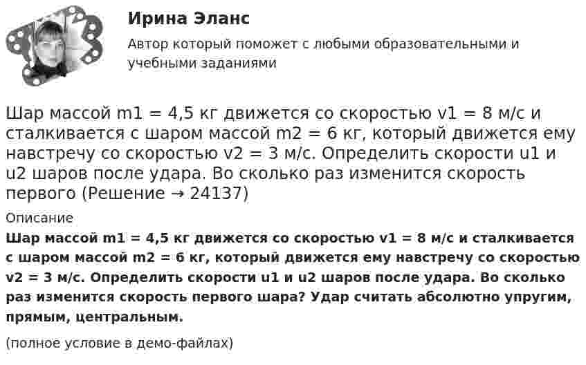     
          Описание
          Шар массой m1 = 4,5 кг движется со скоростью v1 = 8 м/с и сталкивается с шаром массой m2 = 6 кг, который движется ему навстречу со скоростью v2 = 3 м/с. Определить скорости u1 и u2 шаров после удара. Во сколько раз изменится скорость первого шара? Удар считать абсолютно упругим, прямым, центральным.(полное условие в демо-файлах)  
            
            
            Шар массой m1 = 3 кг движется со скоростью V1 = 2 м/с и сталкивается с покоящимся шаром массой m2 = 5 кг. Какая работа будет совершена при деформации шаров? Удар является неупругим.Шар массой m1 = 4,5 кг движется со скоростью v1 = 8 м/с и сталкивается с шаром массой m2 = 6 кг, который движется ему навстречу со скоростью v2 = 3 м/с. Определить скорости u1 и u2 шаров после удара. Во сколько раз изменится скорость первогоШар массой m1 = 4 кг движется со скоростью 1 = 5 м/с и сталкивается с шаром массой m2 = 6 кг, который движется ему навстречу со скоростью 2 = 2 м/с. Считая удар прямым, центральным, а шары однородными, абсолютно упругими, найти их Шар массой m1 = 4 кг движется со скоростью  5 м/с навстречу шару массой m2 = 1 кг. После центрального неупругого удара общая скорость шаров оказалась  3 м/с и направлена в сторону 1. Определите изменение внутренней энергии шаров. Ответ укажиШар массой m1 = 4 кг движется со скоростью v1 = 5 м/с и сталкивается с шаром массой m2 = 6 кг, который движется ему навстречу со скоростью v2 = 2 м/с. Определить скорости u1 и u2 шаров после удара. Удар считать абсолютно упругим, прямым, центральным.Шар массой m1 = 4 кг движется со скоростью v1 = 5 м/с и сталкивается с шаром массой m2 = 6 кг, который движется ему навстречу со скоростью v2 = 2 м/с. Определить скорости u1 и u2 шаров после удара. Удар считать абсолютно упругим, прямым, центральным.Шар массой m1 = 4 кг движется со скоростью V1 = 5 м/с и сталкивается с шаром массой m2 = 6 кг, который движется навстречу со скоростью V2 = 2 м/с. Определить скорости U1 и U2 шаров после удара. Удар считать абсолютно упругим, прямым, центральным.Шар массой m1 = 2 кг, движущийся со скоростью u1 = 4 м/с, сталкивается с шаром массой m2 = 4 кг, скорость которого u2 = 12 м/с. Найти скорость шаров после неупругого удара.Шар массой m1 = 2 кг, движущийся со скоростью v1 = 100 м/с, ударяет неподвижный шар массой m2 = 8 кг. Какова будет скорость u2 второго шара после удара, если удар был прямой и абсолютно упругий?Шар массой m1 = 2 кг, движущийся со скоростью v1 = 100 м/с, ударяет неподвижный шар массой m2 = 8 кг. Какова будет скорость v2 второго шара после удара, если удар был прямой и абсолютно упругий?Шар массой m1 = 2 кг сталкивается с покоящимся шаром большей массы и при этом теряет 40% кинетической энергии. Определить массу m2 большего шара. Удар считать абсолютно упругим, прямым, центральным.Шар массой m1 = 2 кг сталкивается с покоящимся шаром большей массы и при этом теряет 40% кинетической энергии. Определить массу m2 большего шара. Удар считать абсолютно упругим, прямым, центральным.Шар массой m1 = 3 кг движется со скоростью 1 = 4 м/с и сталкивается с покоящимся шаром массой m2 = 5 кг. Какая работа будет совершена при деформации шаров? Удар считать прямым, центральным, абсолютно неупругим.Шар массой m1 = 3 кг движется со скоростью 1 = 4 м/с и сталкивается с шаром массой m2 = 5 кг, который движется ему навстречу со скоростью 2 = 2 м/с. Определить скорости u1 и u2 шаров после удара. Удар считать абсолютно упругим, прямым, центральным.
