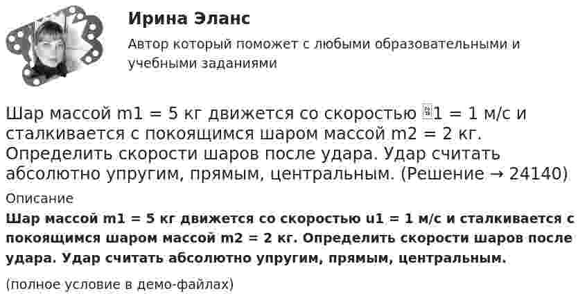     
          Описание
          Шар массой m1 = 5 кг движется со скоростью u1 = 1 м/с и сталкивается с покоящимся шаром массой m2 = 2 кг. Определить скорости шаров после удара. Удар считать абсолютно упругим, прямым, центральным.(полное условие в демо-файлах)  
            
            
            Шар массой m1 = 4 кг движется со скоростью V1 = 5 м/с и сталкивается с шаром массой m2 = 6 кг, который движется навстречу со скоростью V2 = 2 м/с. Определить скорости U1 и U2 шаров после удара. Удар считать абсолютно упругим, прямым, центральным.Шар массой m1 = 5 кг движется со скоростью 1 = 1 м/с и сталкивается с покоящимся шаром массой m2 = 2 кг. Определить скорости шаров после удара. Удар считать абсолютно упругим, прямым, центральным.Шар массой m1 = 5 кг движется со скоростью 1 = 2 м/с и сталкивается с покоящимся шаром массой m2 = 3 кг. Вычислить работу A, совершённую при деформации шаров при прямом центральном ударе. Шары считать неупругими.Шар массой m1 = 5 кг движется со скоростью v1=1 м/с и сталкивается с покоящимся шаром массой m2 = 2 кг. Определить скорости u1  и  u2 шаров  после удара. Удар считать абсолютно упругим, прямым, центральным.Шар массой m = 1,8 кг сталкивается с покоящимся шаром большей массы M. В результате прямого упругого удара шар потерял  = 3/4 своей кинетической энергии. Определить массу большего шара.Шар массой m1 налетает на покоящийся шар массой m2 (m1Шар массой m = 200 г движется перпендикулярно стене со скоростью v1 = 5 м/с и отскакивает от неё со скоростью v2 = 3 м/с. Определить силу взаимодействия шара со стеной, если время взаимодействия t = 0,1 с.Шар массой m1 = 3 кг движется со скоростью 1 = 4 м/с и сталкивается с шаром массой m2 = 5 кг, который движется ему навстречу со скоростью 2 = 2 м/с. Определить скорости u1 и u2 шаров после удара. Удар считать абсолютно упругим, прямым, центральным.Шар массой m1 = 3 кг движется со скоростью, v1 = 2 м/с и сталкивается с покоящимся шаром массой m2 = 5 кг. Какая работа будет совершена при деформации шаров? Удар считать абсолютно неупругим, прямым, центральным.Шар массой m1 = 3 кг движется со скоростью V1 = 2 м/с и сталкивается с покоящимся шаром массой m2 = 5 кг. Какая работа будет совершена при деформации шаров? Удар является неупругим.Шар массой m1 = 4,5 кг движется со скоростью v1 = 8 м/с и сталкивается с шаром массой m2 = 6 кг, который движется ему навстречу со скоростью v2 = 3 м/с. Определить скорости u1 и u2 шаров после удара. Во сколько раз изменится скорость первогоШар массой m1 = 4 кг движется со скоростью 1 = 5 м/с и сталкивается с шаром массой m2 = 6 кг, который движется ему навстречу со скоростью 2 = 2 м/с. Считая удар прямым, центральным, а шары однородными, абсолютно упругими, найти их Шар массой m1 = 4 кг движется со скоростью  5 м/с навстречу шару массой m2 = 1 кг. После центрального неупругого удара общая скорость шаров оказалась  3 м/с и направлена в сторону 1. Определите изменение внутренней энергии шаров. Ответ укажиШар массой m1 = 4 кг движется со скоростью v1 = 5 м/с и сталкивается с шаром массой m2 = 6 кг, который движется ему навстречу со скоростью v2 = 2 м/с. Определить скорости u1 и u2 шаров после удара. Удар считать абсолютно упругим, прямым, центральным.