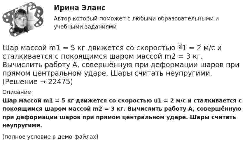     
          Описание
          Шар массой m1 = 5 кг движется со скоростью u1 = 2 м/с и сталкивается с покоящимся шаром массой m2 = 3 кг. Вычислить работу A, совершённую при деформации шаров при прямом центральном ударе. Шары считать неупругими.(полное условие в демо-файлах)  
            
            
            Шар массой m1 = 5 кг движется со скоростью 1 = 1 м/с и сталкивается с покоящимся шаром массой m2 = 2 кг. Определить скорости шаров после удара. Удар считать абсолютно упругим, прямым, центральным.Шар массой m1 = 5 кг движется со скоростью 1 = 2 м/с и сталкивается с покоящимся шаром массой m2 = 3 кг. Вычислить работу A, совершённую при деформации шаров при прямом центральном ударе. Шары считать неупругими.Шар массой m1 = 5 кг движется со скоростью v1=1 м/с и сталкивается с покоящимся шаром массой m2 = 2 кг. Определить скорости u1  и  u2 шаров  после удара. Удар считать абсолютно упругим, прямым, центральным.Шар массой m = 1,8 кг сталкивается с покоящимся шаром большей массы M. В результате прямого упругого удара шар потерял  = 3/4 своей кинетической энергии. Определить массу большего шара.Шар массой m1 налетает на покоящийся шар массой m2 (m1Шар массой m = 200 г движется перпендикулярно стене со скоростью v1 = 5 м/с и отскакивает от неё со скоростью v2 = 3 м/с. Определить силу взаимодействия шара со стеной, если время взаимодействия t = 0,1 с.Шар массой m = 200 г, движущийся со скоростью 1 = 10 м/с, ударяет неподвижный шар массой m2 = 0,80 кг. Удар прямой, центральный, абсолютно упругий. Определить скорости шаров после удара.Шар массой m1 = 3 кг движется со скоростью, v1 = 2 м/с и сталкивается с покоящимся шаром массой m2 = 5 кг. Какая работа будет совершена при деформации шаров? Удар считать абсолютно неупругим, прямым, центральным.Шар массой m1 = 3 кг движется со скоростью V1 = 2 м/с и сталкивается с покоящимся шаром массой m2 = 5 кг. Какая работа будет совершена при деформации шаров? Удар является неупругим.Шар массой m1 = 4,5 кг движется со скоростью v1 = 8 м/с и сталкивается с шаром массой m2 = 6 кг, который движется ему навстречу со скоростью v2 = 3 м/с. Определить скорости u1 и u2 шаров после удара. Во сколько раз изменится скорость первогоШар массой m1 = 4 кг движется со скоростью 1 = 5 м/с и сталкивается с шаром массой m2 = 6 кг, который движется ему навстречу со скоростью 2 = 2 м/с. Считая удар прямым, центральным, а шары однородными, абсолютно упругими, найти их Шар массой m1 = 4 кг движется со скоростью  5 м/с навстречу шару массой m2 = 1 кг. После центрального неупругого удара общая скорость шаров оказалась  3 м/с и направлена в сторону 1. Определите изменение внутренней энергии шаров. Ответ укажиШар массой m1 = 4 кг движется со скоростью v1 = 5 м/с и сталкивается с шаром массой m2 = 6 кг, который движется ему навстречу со скоростью v2 = 2 м/с. Определить скорости u1 и u2 шаров после удара. Удар считать абсолютно упругим, прямым, центральным.Шар массой m1 = 4 кг движется со скоростью v1 = 5 м/с и сталкивается с шаром массой m2 = 6 кг, который движется ему навстречу со скоростью v2 = 2 м/с. Определить скорости u1 и u2 шаров после удара. Удар считать абсолютно упругим, прямым, центральным.