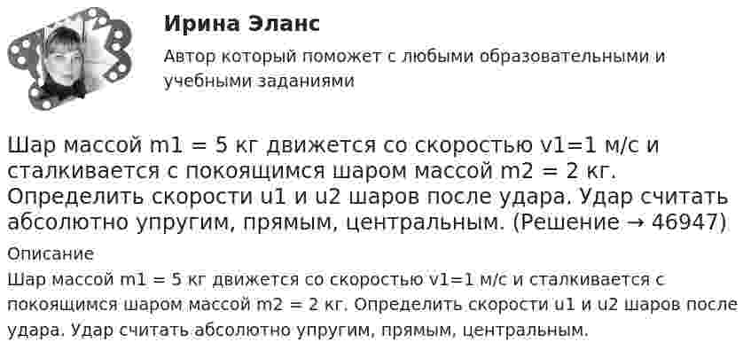      
            Описание
            Шар массой m1 = 5 кг движется со скоростью v1=1 м/с и сталкивается с покоящимся шаром массой m2 = 2 кг. Определить скорости u1 и u2 шаров после удара. Удар считать абсолютно упругим, прямым, центральным.  
            
            
            Шар массой m1 = 5 кг движется со скоростью 1 = 2 м/с и сталкивается с покоящимся шаром массой m2 = 3 кг. Вычислить работу A, совершённую при деформации шаров при прямом центральном ударе. Шары считать неупругими.Шар массой m1 = 5 кг движется со скоростью v1=1 м/с и сталкивается с покоящимся шаром массой m2 = 2 кг. Определить скорости u1  и  u2 шаров  после удара. Удар считать абсолютно упругим, прямым, центральным.Шар массой m = 1,8 кг сталкивается с покоящимся шаром большей массы M. В результате прямого упругого удара шар потерял  = 3/4 своей кинетической энергии. Определить массу большего шара.Шар массой m1 налетает на покоящийся шар массой m2 (m1Шар массой m = 200 г движется перпендикулярно стене со скоростью v1 = 5 м/с и отскакивает от неё со скоростью v2 = 3 м/с. Определить силу взаимодействия шара со стеной, если время взаимодействия t = 0,1 с.Шар массой m = 200 г, движущийся со скоростью 1 = 10 м/с, ударяет неподвижный шар массой m2 = 0,80 кг. Удар прямой, центральный, абсолютно упругий. Определить скорости шаров после удара.Шар массой m = 2 кг, имея скорость V0 = 4 м/сек, упруго ударяет движущийся в том же направлении шар массой M = 4 кг, и останавливается. Найти скорость шара «M» до и после удара, если удар центральный и прямой.Шар массой m1 = 3 кг движется со скоростью V1 = 2 м/с и сталкивается с покоящимся шаром массой m2 = 5 кг. Какая работа будет совершена при деформации шаров? Удар является неупругим.Шар массой m1 = 4,5 кг движется со скоростью v1 = 8 м/с и сталкивается с шаром массой m2 = 6 кг, который движется ему навстречу со скоростью v2 = 3 м/с. Определить скорости u1 и u2 шаров после удара. Во сколько раз изменится скорость первогоШар массой m1 = 4 кг движется со скоростью 1 = 5 м/с и сталкивается с шаром массой m2 = 6 кг, который движется ему навстречу со скоростью 2 = 2 м/с. Считая удар прямым, центральным, а шары однородными, абсолютно упругими, найти их Шар массой m1 = 4 кг движется со скоростью  5 м/с навстречу шару массой m2 = 1 кг. После центрального неупругого удара общая скорость шаров оказалась  3 м/с и направлена в сторону 1. Определите изменение внутренней энергии шаров. Ответ укажиШар массой m1 = 4 кг движется со скоростью v1 = 5 м/с и сталкивается с шаром массой m2 = 6 кг, который движется ему навстречу со скоростью v2 = 2 м/с. Определить скорости u1 и u2 шаров после удара. Удар считать абсолютно упругим, прямым, центральным.Шар массой m1 = 4 кг движется со скоростью v1 = 5 м/с и сталкивается с шаром массой m2 = 6 кг, который движется ему навстречу со скоростью v2 = 2 м/с. Определить скорости u1 и u2 шаров после удара. Удар считать абсолютно упругим, прямым, центральным.Шар массой m1 = 4 кг движется со скоростью V1 = 5 м/с и сталкивается с шаром массой m2 = 6 кг, который движется навстречу со скоростью V2 = 2 м/с. Определить скорости U1 и U2 шаров после удара. Удар считать абсолютно упругим, прямым, центральным.