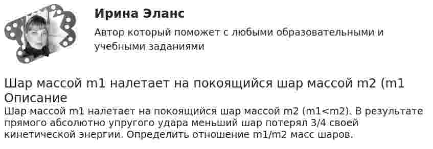      
          Описание
          Шар массой m1 налетает на покоящийся шар массой m2 (m1<m2). В результате прямого абсолютно упругого удара меньший шар потерял 3/4 своей кинетической энергии. Определить отношение m1/m2 масс шаров.  
            
            
            Шар массой m = 1,8 кг сталкивается с покоящимся шаром большей массы M. В результате прямого упругого удара шар потерял  = 3/4 своей кинетической энергии. Определить массу большего шара.Шар массой m1 налетает на покоящийся шар массой m2 (m1Шар массой m = 200 г движется перпендикулярно стене со скоростью v1 = 5 м/с и отскакивает от неё со скоростью v2 = 3 м/с. Определить силу взаимодействия шара со стеной, если время взаимодействия t = 0,1 с.Шар массой m = 200 г, движущийся со скоростью 1 = 10 м/с, ударяет неподвижный шар массой m2 = 0,80 кг. Удар прямой, центральный, абсолютно упругий. Определить скорости шаров после удара.Шар массой m = 2 кг, имея скорость V0 = 4 м/сек, упруго ударяет движущийся в том же направлении шар массой M = 4 кг, и останавливается. Найти скорость шара «M» до и после удара, если удар центральный и прямой.Шар массой m = 2 кг сталкивается с покоящимся шаром большей массы и при этом теряет 40 % кинетической энергии. Определить массу M большего шара. Удар считать абсолютно упругим, прямым, центральным.Шар массой m = 4 кг движется со скоростью V0 = 5 м/с и сталкивается с шаром массой M = 6 кг, который движется ему навстречу со скоростью V = 2 м/с. Определить скорости V1 и V2 шаров после удара. Удар считать абсолютно упругим, прямым, центральным.Шар массой m1 = 4 кг движется со скоростью 1 = 5 м/с и сталкивается с шаром массой m2 = 6 кг, который движется ему навстречу со скоростью 2 = 2 м/с. Считая удар прямым, центральным, а шары однородными, абсолютно упругими, найти их Шар массой m1 = 4 кг движется со скоростью  5 м/с навстречу шару массой m2 = 1 кг. После центрального неупругого удара общая скорость шаров оказалась  3 м/с и направлена в сторону 1. Определите изменение внутренней энергии шаров. Ответ укажиШар массой m1 = 4 кг движется со скоростью v1 = 5 м/с и сталкивается с шаром массой m2 = 6 кг, который движется ему навстречу со скоростью v2 = 2 м/с. Определить скорости u1 и u2 шаров после удара. Удар считать абсолютно упругим, прямым, центральным.Шар массой m1 = 4 кг движется со скоростью v1 = 5 м/с и сталкивается с шаром массой m2 = 6 кг, который движется ему навстречу со скоростью v2 = 2 м/с. Определить скорости u1 и u2 шаров после удара. Удар считать абсолютно упругим, прямым, центральным.Шар массой m1 = 4 кг движется со скоростью V1 = 5 м/с и сталкивается с шаром массой m2 = 6 кг, который движется навстречу со скоростью V2 = 2 м/с. Определить скорости U1 и U2 шаров после удара. Удар считать абсолютно упругим, прямым, центральным.Шар массой m1 = 5 кг движется со скоростью 1 = 1 м/с и сталкивается с покоящимся шаром массой m2 = 2 кг. Определить скорости шаров после удара. Удар считать абсолютно упругим, прямым, центральным.Шар массой m1 = 5 кг движется со скоростью 1 = 2 м/с и сталкивается с покоящимся шаром массой m2 = 3 кг. Вычислить работу A, совершённую при деформации шаров при прямом центральном ударе. Шары считать неупругими.