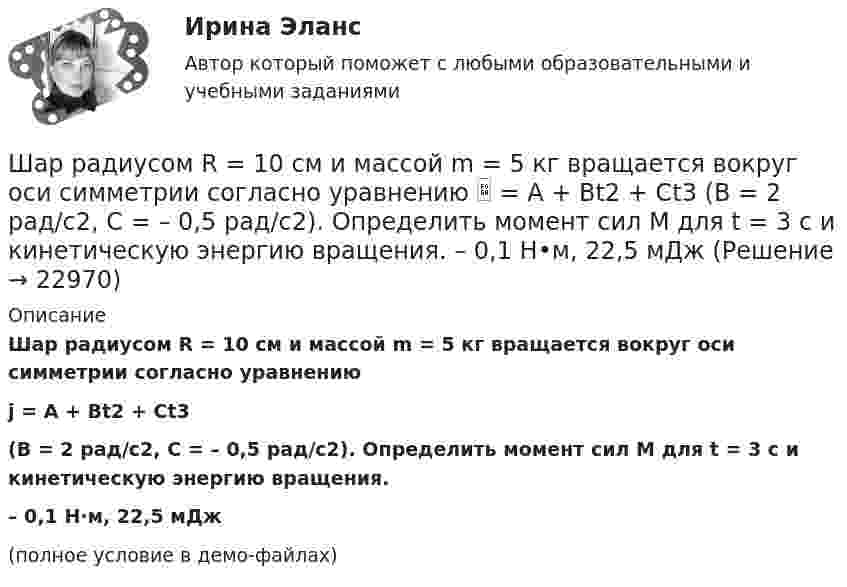     
          Описание
          Шар радиусом R = 10 см и массой m = 5 кг вращается вокруг оси симметрии согласно уравнениюj = A + Bt2 + Ct3(B = 2 рад/с2, C = – 0,5 рад/с2). Определить момент сил M для t = 3 с и кинетическую энергию вращения.– 0,1 Н·м, 22,5 мДж(полное условие в демо-файлах)  
            
            
            Шар радиусом 10 см заряжен равномерно с объёмной плотностью 10 нКл/м3. Определите напряжённость электростатического поля:  1) на расстоянии 5 см от центра шара;Шар радиусом R = 10 см и массой m = 5 кг вращается вокруг оси симметрии согласно уравнению  = A + Bt2 + Ct3 (B = 2 рад/с2, C = – 0,5 рад/с2). Определить момент сил M для t = 3 с и кинетическую энергию вращения. – 0,1 Н•м,  22,5 мДжШар радиусом R заряжен равномерно по объёму зарядом q. Чему равен поток вектора напряжённости электрического поля шара через сферическую поверхность радиусом R/2, центр которой совпадает с центром шара (e = 1)?  q/8e0Шар скатывается с наклонной плоскости высотой h = 90 см. Какую линейную скорость будет иметь центр шара в тот момент, когда шар скатится с наклонной плоскости?Шару радиусом 10 см сообщён заряд 80 нКл, равномерно распределённый по поверхности шара. Определить энергию поля, созданного шаром в вакууме.Швейная мастерская закупила 2 сорта ткани всего 49 метров. Стоимость одного 110 рублей за 1 метр, стоимость другого 100 рублей за 1 метр. Сколько метров каждого сорта было куплено, если всего потратили 5150 рублейШвейное предприятие, выпускающее детские платья и костюмы, реализует свою продукцию через фирменный магазинШар массой m = 2 кг сталкивается с покоящимся шаром большей массы и при этом теряет 40 % кинетической энергии. Определить массу M большего шара. Удар считать абсолютно упругим, прямым, центральным.Шар массой m = 4 кг движется со скоростью V0 = 5 м/с и сталкивается с шаром массой M = 6 кг, который движется ему навстречу со скоростью V = 2 м/с. Определить скорости V1 и V2 шаров после удара. Удар считать абсолютно упругим, прямым, центральным.Шар массой m катится горизонтально без скольжения со скоростью V. Чему равна кинетическая энергия шара?Шар массой т1=3 кг движется со скоростью v1=2 м/с и сталкивается с покоящимся шаром массой т2=5 кг. Какая работа будет совершена при деформации шаров? Удар считать абсолютно неупругим, прямым, центральным. Шар, однородный цилиндр и тонкостенный цилиндр имеют одинаковые массы и радиусы. Момент инерции какого из этих тел относительно своей геометрической оси наибольший?Шар радиуса 40 см колеблется около оси, проходящей горизонтально через шар на расстоянии 30 см от центра шара. Найти период колебаний этого маятника.Шар радиуса R=0,154 м закреплен на горизонтальной оси, проходящей через середину радиуса. Коэффициент затухания равен 2,48 рад/с. Найти резонансную частоту и начальную фазу вынужденных колебаний.