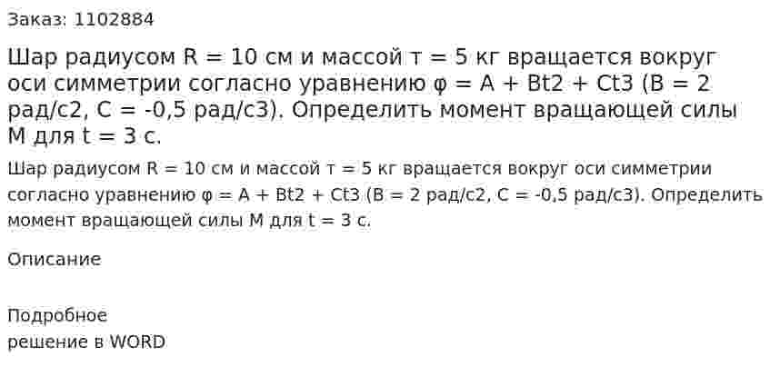 Шар радиусом R = 10 см и массой т = 5 кг вращается вокруг оси симметрии согласно уравнению φ = А + Bt2 + Ct3 (В = 2 рад/с2, С = -0,5 рад/с3). Определить момент вращающей силы М для t = 3 с. 