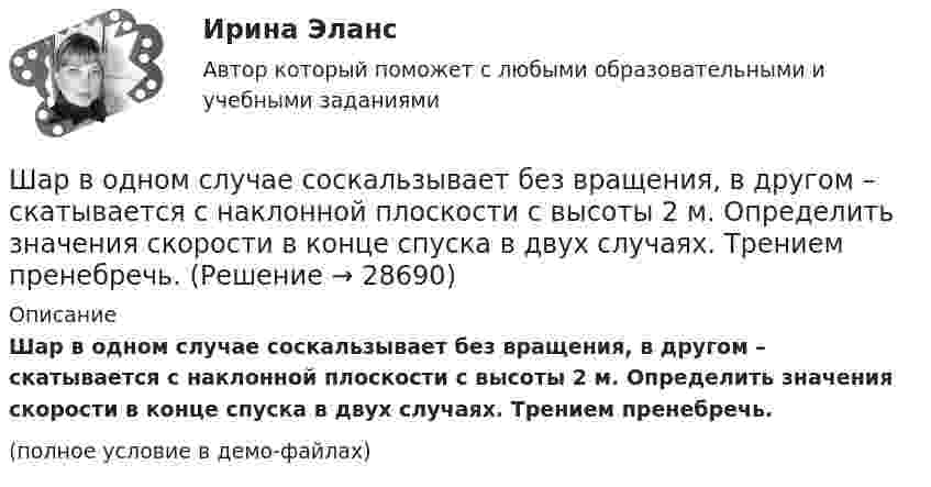     
          Описание
          Шар в одном случае соскальзывает без вращения, в другом – скатывается с наклонной плоскости с высоты 2 м. Определить значения скорости в конце спуска в двух случаях. Трением пренебречь.(полное условие в демо-файлах)  
            
            
            Шайбу положили на наклонную плоскость и сообщили ей направленную вверх вдоль плоскости начальную скорость u0. Коэффициент трения между шайбой и плоскостью равен m. При каком значении угла наклона a шайба пройдёт вверхШар в одном случае соскальзывает без вращения, в другом – скатывается с наклонной плоскости с высоты 2 м. Определить значения скорости в конце спуска в двух случаях. Трением пренебречь.Шар, движущийся со скоростью V, ударяет неподвижный шар той же массы. Удар прямой центральный, абсолютно упругий. Каковы будут скорости шаров после удара?Шар диаметром 40 см и массой 2 кг равномерно вращается вокруг неподвижной оси, проходящей через центр масс шара. В результате непрерывного действия тормозящей силы 8 Н, касательной к поверхности шара, он остановился через 6 с.Шар диаметром 6 см и массой 0,25 кг катится по горизонтальной плоскости с частотой вращения 4 об/с. Найти кинетическую энергию шара.Шар диаметром 6 см катится без скольжения по горизонтальной плоскости, делая 4 об/с. Масса шара 1 кг. Найти кинетическую энергию шара.Шарик без скольжения катится по столу и, будучи предоставленным самому себе, останавливается через t = 2 с, пройдя расстояние S = 70 см. Определите коэффициент сопротивления m, считая силу трения постоянной.Что является основными источниками образования горячих трещин при сварке?Что является потребителем электроэнергии? Выберите один ответ: a.электросварка b.электропечь c.предприятие d.лампа накаливания e.электродвигательЧто является продуктом взаимодействия данных и методов их обработки, рассмотренных в контексте этого взаимодействия:Что является функцией коммерческих банков?Что является электроприемником Выберите один ответ: a.короткозамыкатель b.выключатель c.электродвигатель d.разъединитель e.отделительЧувствительность покупателей к цене снижается, когда …Чувствительность — это:
