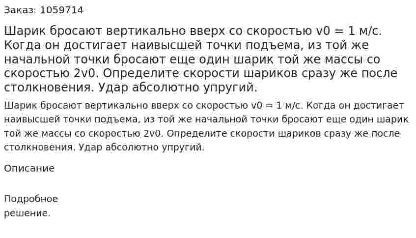Шарик бросают вертикально вверх со скоростью v0 = 1 м/с. Когда он достигает наивысшей точки подъема, из той же начальной точки бросают еще один шарик той же массы со скоростью 2v0. Определите скорости шариков сразу же после столкновения. Удар абсолютно упругий. 