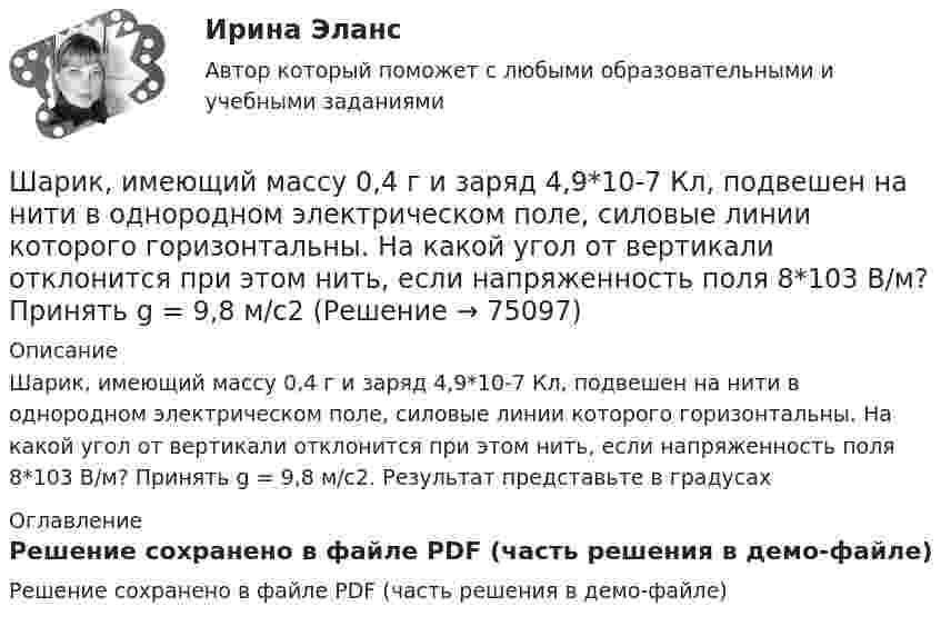     
            Описание
            Шарик, имеющий массу 0,4 г и заряд 4,9*10-7 Кл, подвешен на нити в однородном электрическом поле, силовые линии которого горизонтальны. На какой угол от вертикали отклонится при этом нить, если напряженность поля 8*103 В/м? Принять g = 9,8 м/с2. Результат представьте в градусах 
            Оглавление
            Решение сохранено в файле PDF (часть решения в демо-файле)  
            
            
            Шарики массой 1 г и 10 г заряжены. Заряд первого шарика – 3 10–14 Кл, а заряд второго надо определить. Известно, что сила их кулоновского отталкивания уравновешивается силой взаимного тяготения.Шарик, имеющий массу 0,4 г и заряд 4,9*10-7 Кл, подвешен на нити в однородном электрическом поле, силовые линии которого горизонтальны. На какой угол от вертикали отклонится при этом нить, если напряженность поля 8*103 В/м? Принять g = 9,8 м/с2Шарик, имеющий массу 10г и скорость 10 м/с, сталкивается с летящим ему навстречу шариком массой 20г. После абсолютно упругого удара первый шарик движется в обратном направлении с той же по модулю скоростью. Найти скорость второго шарика после удара.Шарик массой 0,1 кг соскальзывает без трения по жёлобу высотой 2 м. Начальная скорость шарика равна нулю. Найти модуль вектора изменения импульса шарика и импульс, полученный жёлобом при движении шарика.Шарик массой 100 г подвешен на нерастяжимой и невесомой нити длиной 1 м. Шарик раскручивают так, что он описывает окружность в горизонтальной плоскости. При этом угол, составляемый нитью с вертикалью равен 45°. Определить работу, совершённую Шарик массой 100 г, подвешенный к пружине с коэффициентом жесткости 10 Н/м,  совершает гармонические колебания, амплитуда которых 4*10-2 м. Считая колебания незатухающими и начальную фазу равной нулю, определите смещение шарика через время  52*10-3 сШарик массой 100 г, подвешенный к пружине с коэффициентом жёсткости k = 10 Н/м, совершает гармонические колебания, амплитуда которых A = 4·10-2 м. Считая колебания незатухающими и начальную фазу равной нулю, Шар диаметром 40 см и массой 2 кг равномерно вращается вокруг неподвижной оси, проходящей через центр масс шара. В результате непрерывного действия тормозящей силы 8 Н, касательной к поверхности шара, он остановился через 6 с.Шар диаметром 6 см и массой 0,25 кг катится по горизонтальной плоскости с частотой вращения 4 об/с. Найти кинетическую энергию шара.Шар диаметром 6 см катится без скольжения по горизонтальной плоскости, делая 4 об/с. Масса шара 1 кг. Найти кинетическую энергию шара.Шарик без скольжения катится по столу и, будучи предоставленным самому себе, останавливается через t = 2 с, пройдя расстояние S = 70 см. Определите коэффициент сопротивления m, считая силу трения постоянной.Шарик весом 6 Н подвешен на нити. В натянутом состоянии нить расположили горизонтально и отпустили шарик. Рассчитать силу натяжения нити в момент, когда нить образует угол 60 с горизонтальным направлением.Шарик всплывает с постоянной скоростью u в жидкости, плотность r1 которой в n = 4 раза больше плотности r2 материала шарика. Во сколько раз сила сопротивления Fc, действующая на всплывающий шарик, больше силы тяжести mg, действующей на этот же шарик?Шарик всплывает с постоянной скоростью в жидкости, плотность которой в 4 раза больше плотности материала шарика. Во сколько раз сила трения, действующая на всплывающий шарик, больше силы тяжести, действующей на этот шарик?
