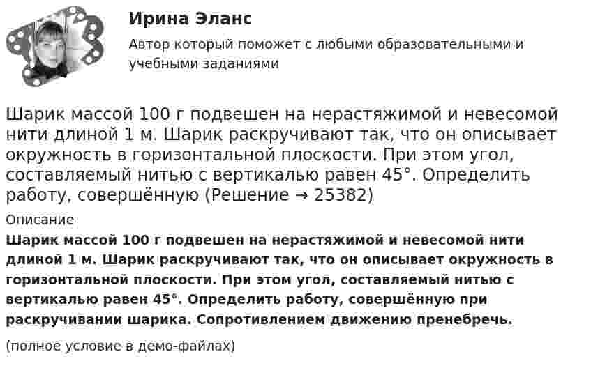    
          Описание
          Шарик массой 100 г подвешен на нерастяжимой и невесомой нити длиной 1 м. Шарик раскручивают так, что он описывает окружность в горизонтальной плоскости. При этом угол, составляемый нитью с вертикалью равен 45°. Определить работу, совершённую при раскручивании шарика. Сопротивлением движению пренебречь.(полное условие в демо-файлах)  
            
            
            Шарик массой 0,1 кг соскальзывает без трения по жёлобу высотой 2 м. Начальная скорость шарика равна нулю. Найти модуль вектора изменения импульса шарика и импульс, полученный жёлобом при движении шарика.Шарик массой 100 г подвешен на нерастяжимой и невесомой нити длиной 1 м. Шарик раскручивают так, что он описывает окружность в горизонтальной плоскости. При этом угол, составляемый нитью с вертикалью равен 45°. Определить работу, совершённую Шарик массой 100 г, подвешенный к пружине с коэффициентом жесткости 10 Н/м,  совершает гармонические колебания, амплитуда которых 4*10-2 м. Считая колебания незатухающими и начальную фазу равной нулю, определите смещение шарика через время  52*10-3 сШарик массой 100 г, подвешенный к пружине с коэффициентом жёсткости k = 10 Н/м, совершает гармонические колебания, амплитуда которых A = 4·10-2 м. Считая колебания незатухающими и начальную фазу равной нулю, Шарик массой 100 г упал с высоты 2,5 м на горизонтальную плиту, масса которой много больше массы шарика, и отскочил от неё вверх. Считая удар абсолютно упругим, определить импульс, полученный плитой.Шарик массой 1 г и зарядом 10-8 Кл перемещается из точки A, потенциал которой равен 600 В, в точку C, потенциал которой равен нулю. Чему была равна скорость в точке A, если в точке C она стала равной 20 см/с?Шарик массой 1 г и зарядом 10 нКл перемещается из точки A, потенциал которой равен 600 В, в точку B, потенциал которой равен нулю. Чему была равна его скорость в точке A, если в точке B она была равной 20 см/с?Шарик без скольжения катится по столу и, будучи предоставленным самому себе, останавливается через t = 2 с, пройдя расстояние S = 70 см. Определите коэффициент сопротивления m, считая силу трения постоянной.Шарик весом 6 Н подвешен на нити. В натянутом состоянии нить расположили горизонтально и отпустили шарик. Рассчитать силу натяжения нити в момент, когда нить образует угол 60 с горизонтальным направлением.Шарик всплывает с постоянной скоростью u в жидкости, плотность r1 которой в n = 4 раза больше плотности r2 материала шарика. Во сколько раз сила сопротивления Fc, действующая на всплывающий шарик, больше силы тяжести mg, действующей на этот же шарик?Шарик всплывает с постоянной скоростью в жидкости, плотность которой в 4 раза больше плотности материала шарика. Во сколько раз сила трения, действующая на всплывающий шарик, больше силы тяжести, действующей на этот шарик?Шарик из некоторого материала, падая вертикально с высоты 0,9 м, несколько раз отскакивает от пола. Определите коэффициент восстановления материала шарика при ударе о пол, если с момента падения до второго удара прошло время t = 1 с.Шарики массой 1 г и 10 г заряжены. Заряд первого шарика – 3 10–14 Кл, а заряд второго надо определить. Известно, что сила их кулоновского отталкивания уравновешивается силой взаимного тяготения.Шарик, имеющий массу 0,4 г и заряд 4,9*10-7 Кл, подвешен на нити в однородном электрическом поле, силовые линии которого горизонтальны. На какой угол от вертикали отклонится при этом нить, если напряженность поля 8*103 В/м? Принять g = 9,8 м/с2